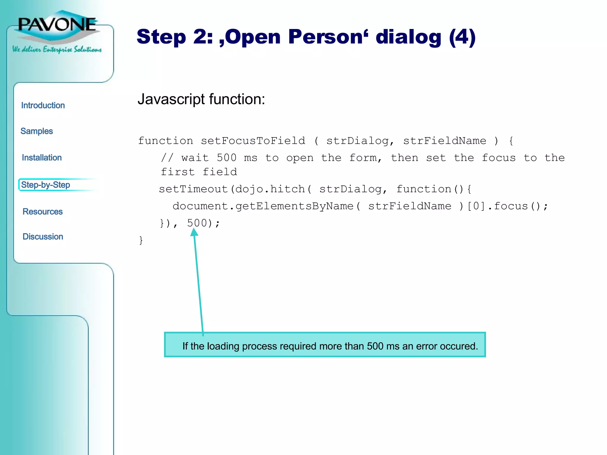 Step 2: ‚Open Person‘ dialog (4) Javascript function: function setFocusToField ( strDialog, strFieldName ) { // wait 500 ms to open the form, then set the focus to the first field setTimeout(dojo.hitch( strDialog, function(){ document.getElementsByName( strFieldName )[0].focus(); }), 500); } If the loading process required more than 500 ms an error occured. 