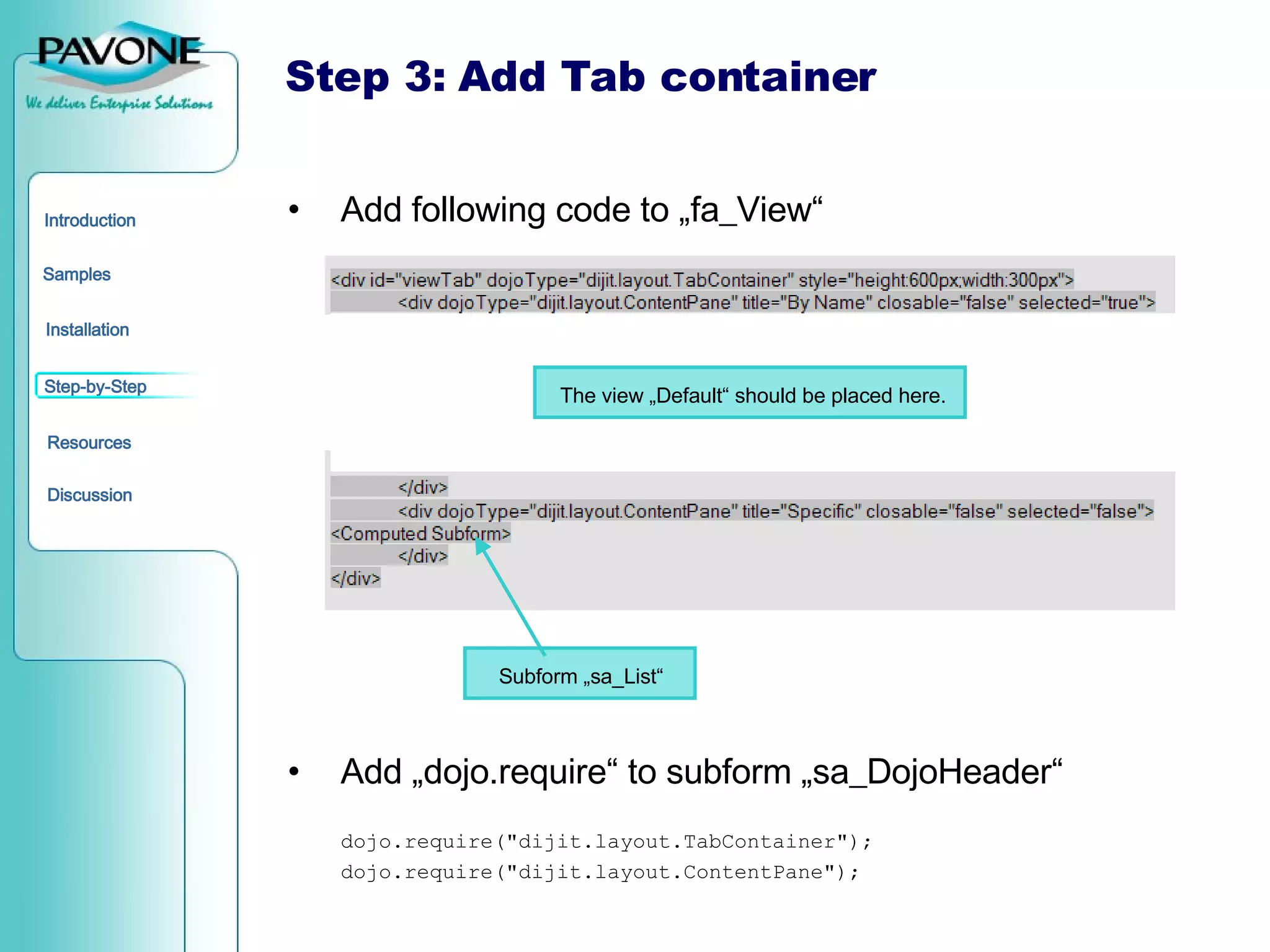 Step 3: Add Tab container Add following code to „fa_View“ Add „dojo.require“ to subform „sa_DojoHeader“ dojo.require(&quot;dijit.layout.TabContainer&quot;);  dojo.require(&quot;dijit.layout.ContentPane&quot;); The view „Default“ should be placed here. Subform „sa_List“ 