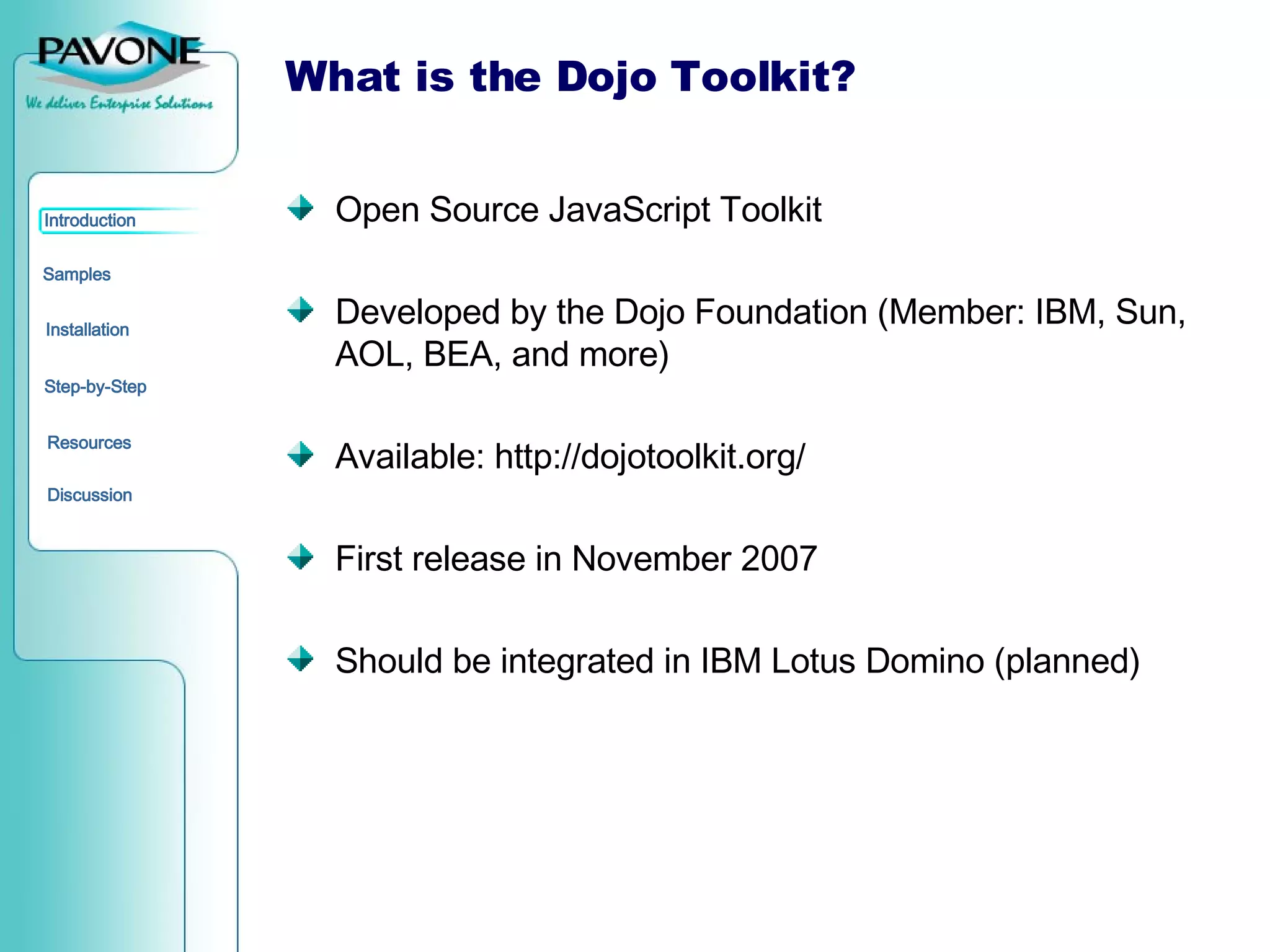 What is the Dojo Toolkit? Open Source JavaScript Toolkit Developed by the Dojo Foundation (Member: IBM, Sun, AOL, BEA, and more) Available: http://dojotoolkit.org/ First release in November 2007 Should be integrated in IBM Lotus Domino (planned) 