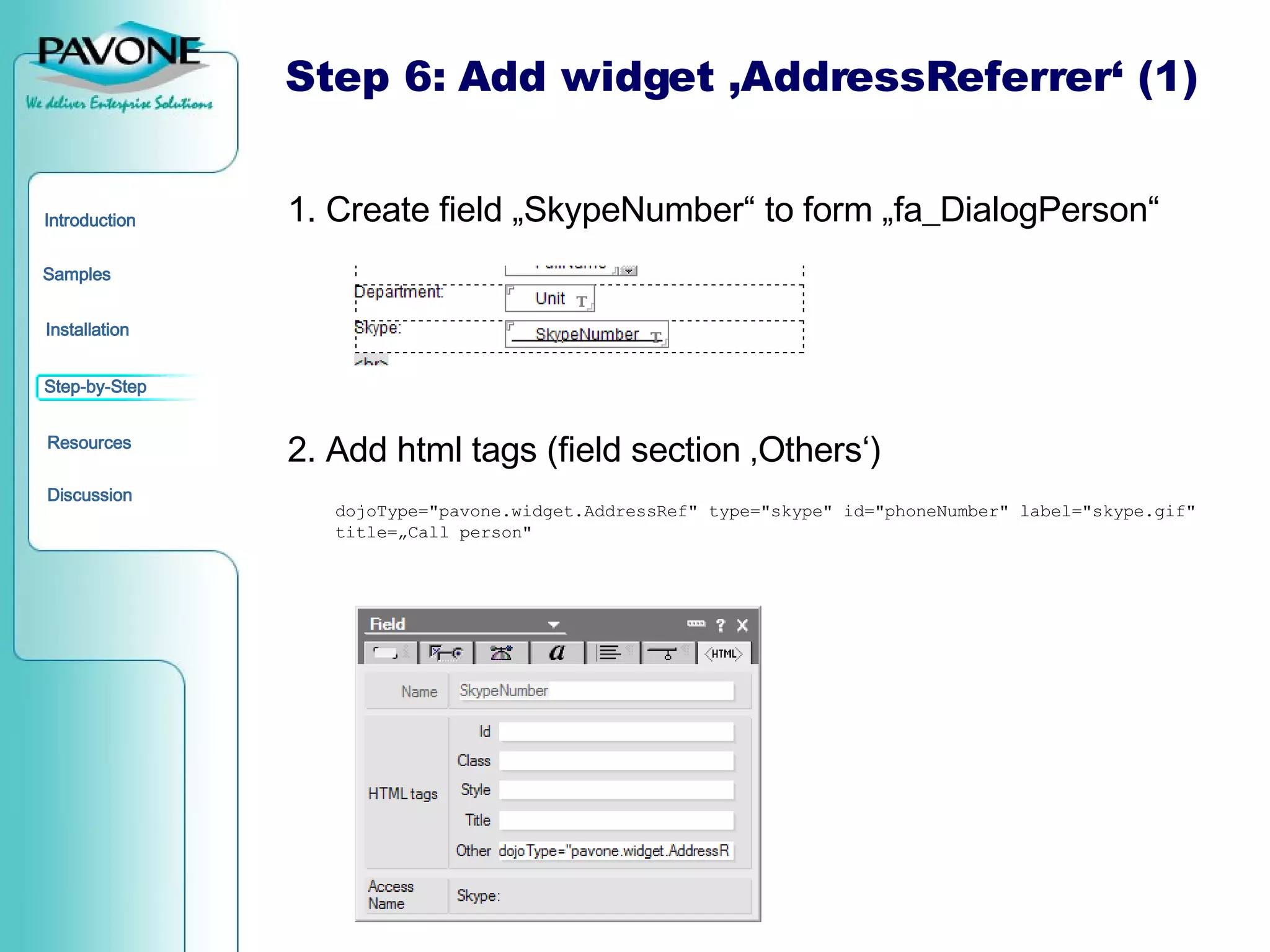 Step 6: Add widget ‚AddressReferrer‘ (1) 1. Create field „SkypeNumber“ to form „fa_DialogPerson“ 2. Add html tags (field section ‚Others‘) dojoType=&quot;pavone.widget.AddressRef&quot; type=&quot;skype&quot; id=&quot;phoneNumber&quot; label=&quot;skype.gif&quot; title=„Call person&quot; 