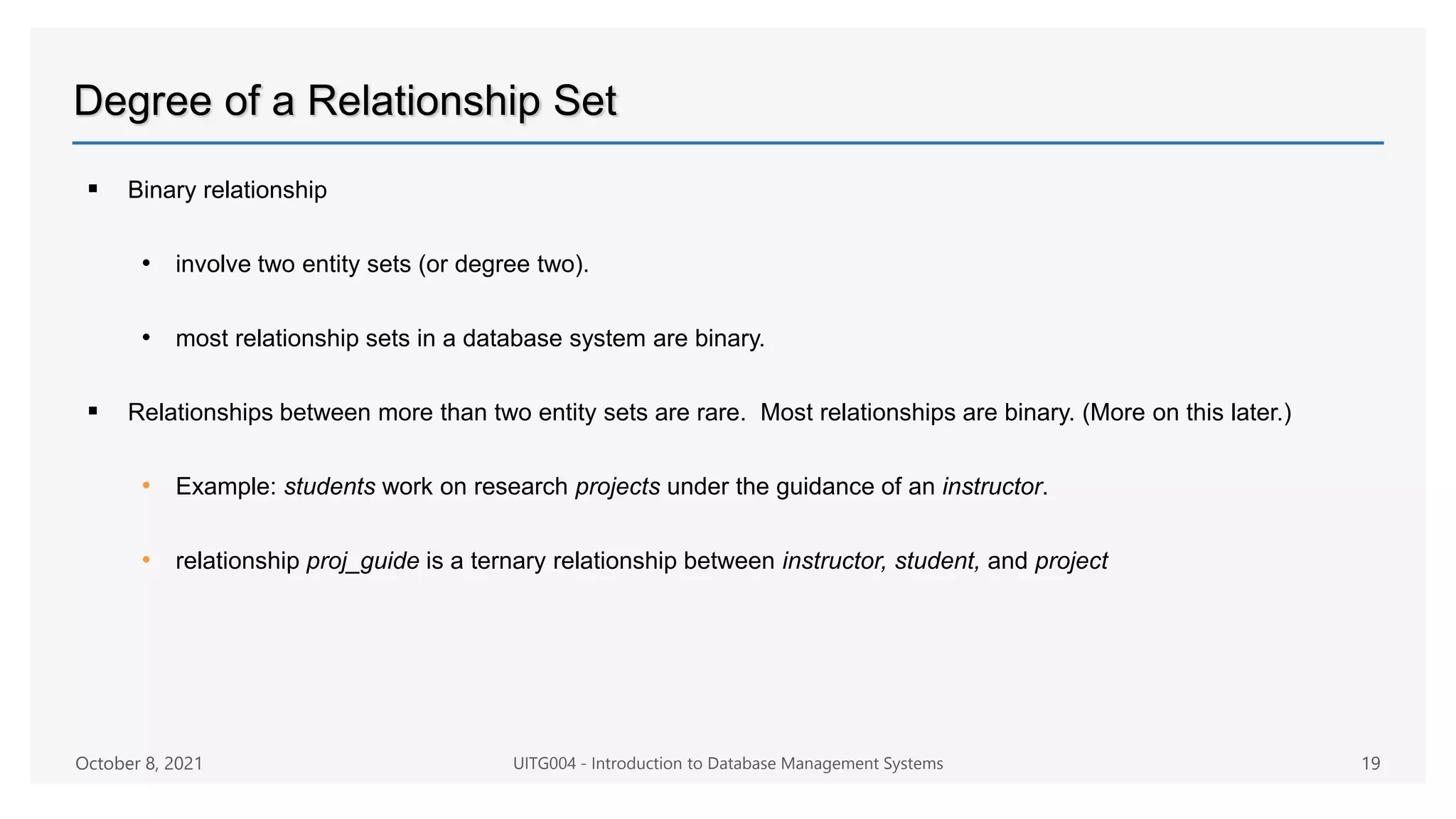 Degree of a Relationship Set
 Binary relationship
• involve two entity sets (or degree two).
• most relationship sets in a database system are binary.
 Relationships between more than two entity sets are rare. Most relationships are binary. (More on this later.)
• Example: students work on research projects under the guidance of an instructor.
• relationship proj_guide is a ternary relationship between instructor, student, and project
October 8, 2021 UITG004 - Introduction to Database Management Systems 19
 