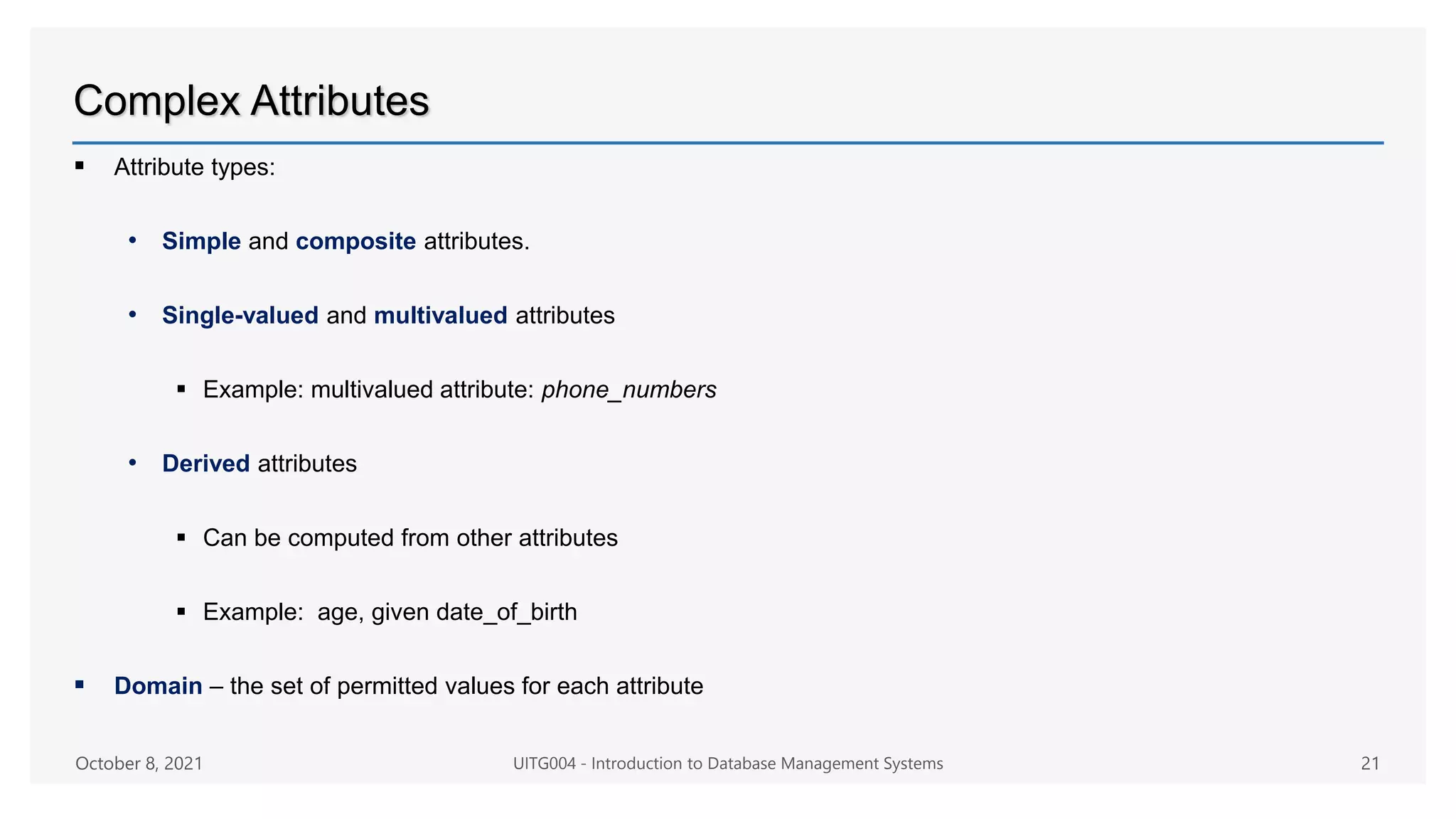 Complex Attributes
 Attribute types:
• Simple and composite attributes.
• Single-valued and multivalued attributes
 Example: multivalued attribute: phone_numbers
• Derived attributes
 Can be computed from other attributes
 Example: age, given date_of_birth
 Domain – the set of permitted values for each attribute
October 8, 2021 UITG004 - Introduction to Database Management Systems 21
 