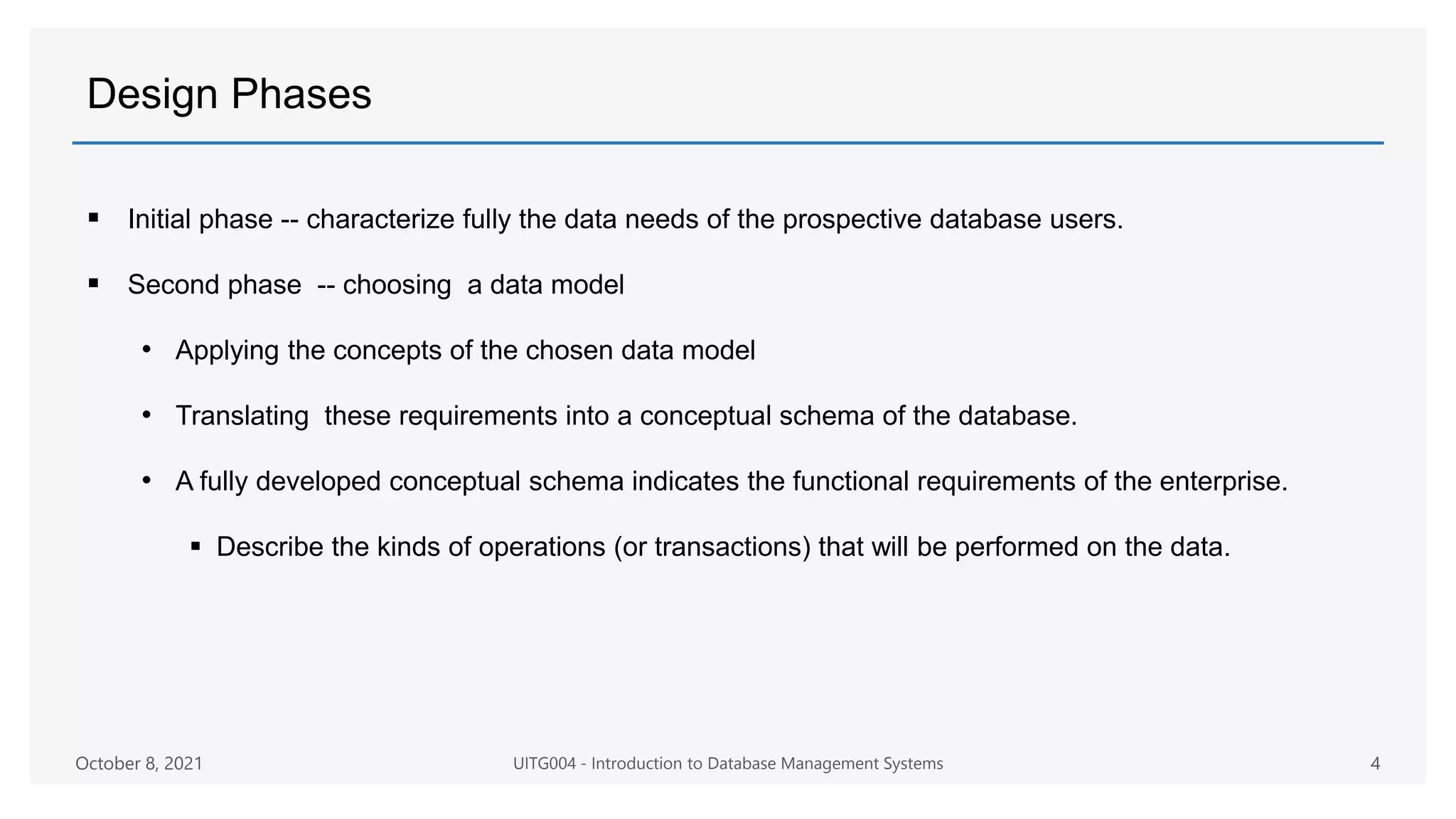 Design Phases
 Initial phase -- characterize fully the data needs of the prospective database users.
 Second phase -- choosing a data model
• Applying the concepts of the chosen data model
• Translating these requirements into a conceptual schema of the database.
• A fully developed conceptual schema indicates the functional requirements of the enterprise.
 Describe the kinds of operations (or transactions) that will be performed on the data.
October 8, 2021 UITG004 - Introduction to Database Management Systems 4
 