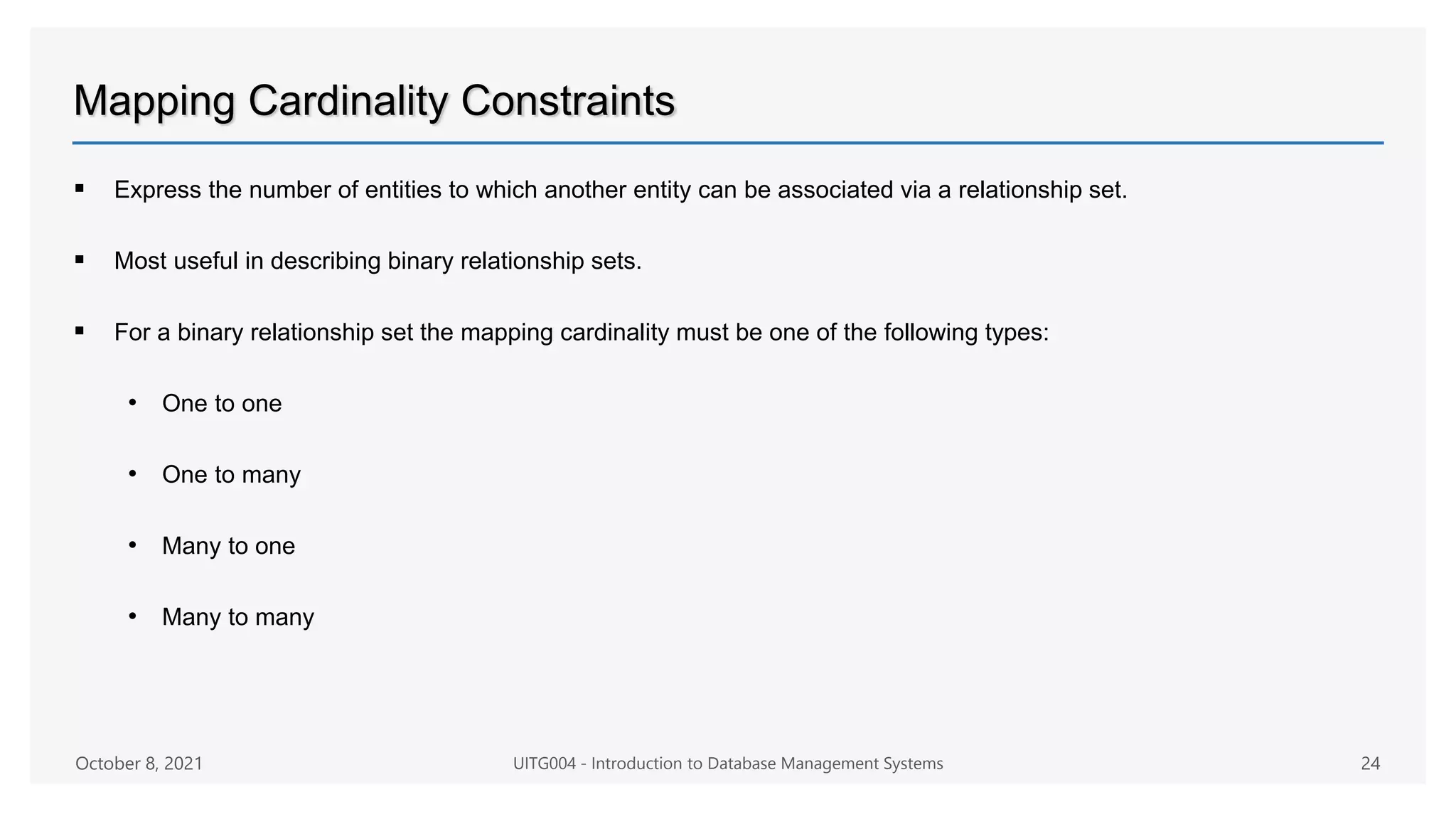 Mapping Cardinality Constraints
 Express the number of entities to which another entity can be associated via a relationship set.
 Most useful in describing binary relationship sets.
 For a binary relationship set the mapping cardinality must be one of the following types:
• One to one
• One to many
• Many to one
• Many to many
October 8, 2021 UITG004 - Introduction to Database Management Systems 24
 