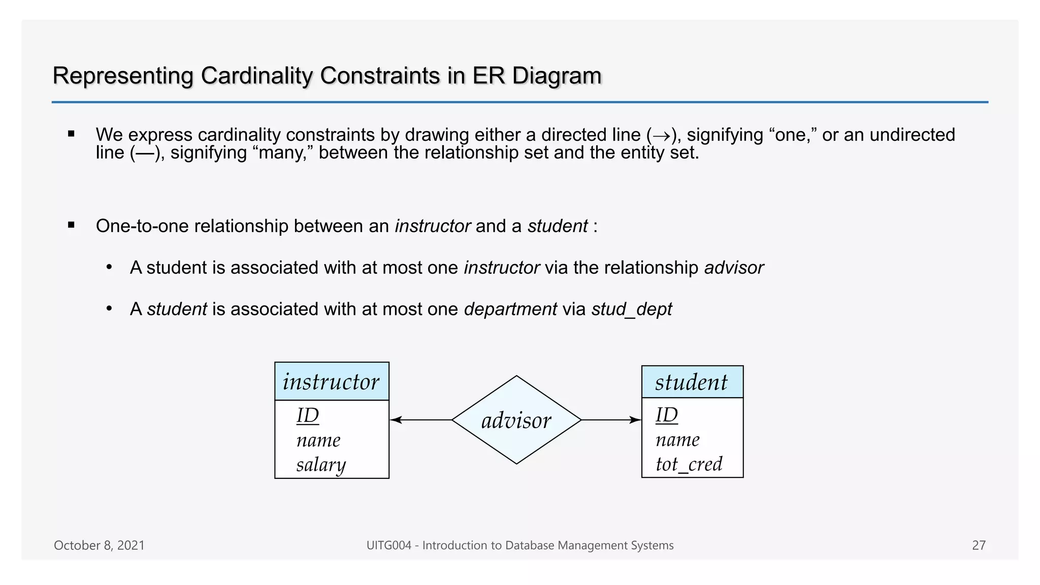 Representing Cardinality Constraints in ER Diagram
 We express cardinality constraints by drawing either a directed line (), signifying “one,” or an undirected
line (—), signifying “many,” between the relationship set and the entity set.
 One-to-one relationship between an instructor and a student :
• A student is associated with at most one instructor via the relationship advisor
• A student is associated with at most one department via stud_dept
October 8, 2021 UITG004 - Introduction to Database Management Systems 27
 