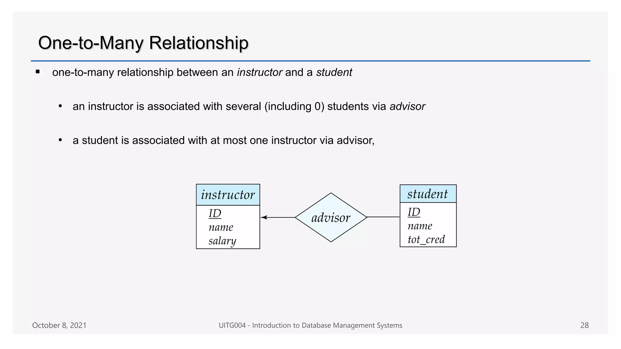 One-to-Many Relationship
 one-to-many relationship between an instructor and a student
• an instructor is associated with several (including 0) students via advisor
• a student is associated with at most one instructor via advisor,
October 8, 2021 UITG004 - Introduction to Database Management Systems 28
 