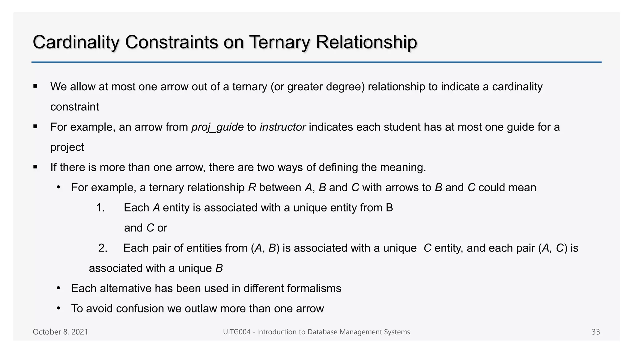 Cardinality Constraints on Ternary Relationship
 We allow at most one arrow out of a ternary (or greater degree) relationship to indicate a cardinality
constraint
 For example, an arrow from proj_guide to instructor indicates each student has at most one guide for a
project
 If there is more than one arrow, there are two ways of defining the meaning.
• For example, a ternary relationship R between A, B and C with arrows to B and C could mean
1. Each A entity is associated with a unique entity from B
and C or
2. Each pair of entities from (A, B) is associated with a unique C entity, and each pair (A, C) is
associated with a unique B
• Each alternative has been used in different formalisms
• To avoid confusion we outlaw more than one arrow
October 8, 2021 UITG004 - Introduction to Database Management Systems 33
 