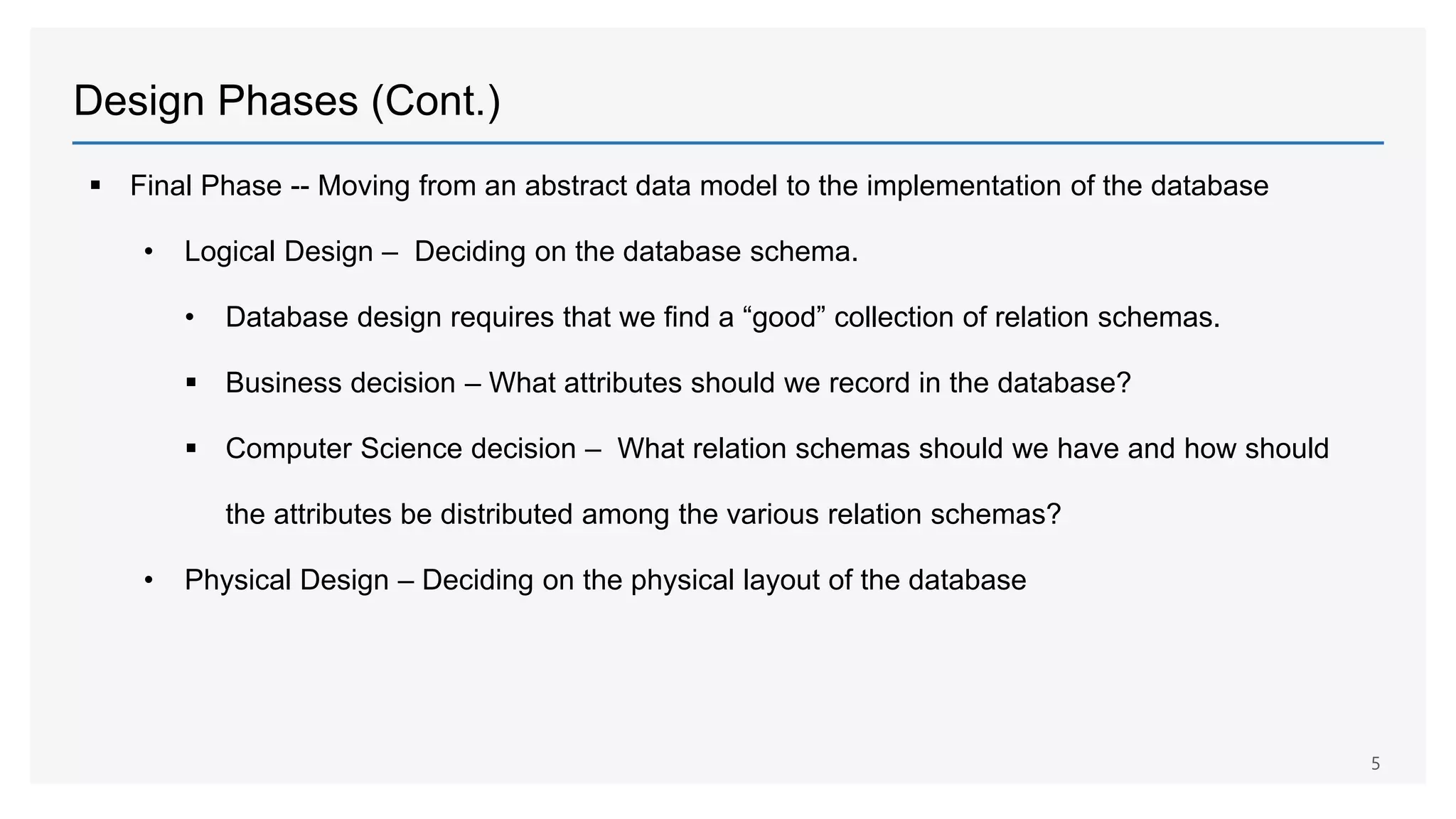 Design Phases (Cont.)
 Final Phase -- Moving from an abstract data model to the implementation of the database
• Logical Design – Deciding on the database schema.
• Database design requires that we find a “good” collection of relation schemas.
 Business decision – What attributes should we record in the database?
 Computer Science decision – What relation schemas should we have and how should
the attributes be distributed among the various relation schemas?
• Physical Design – Deciding on the physical layout of the database
5
 