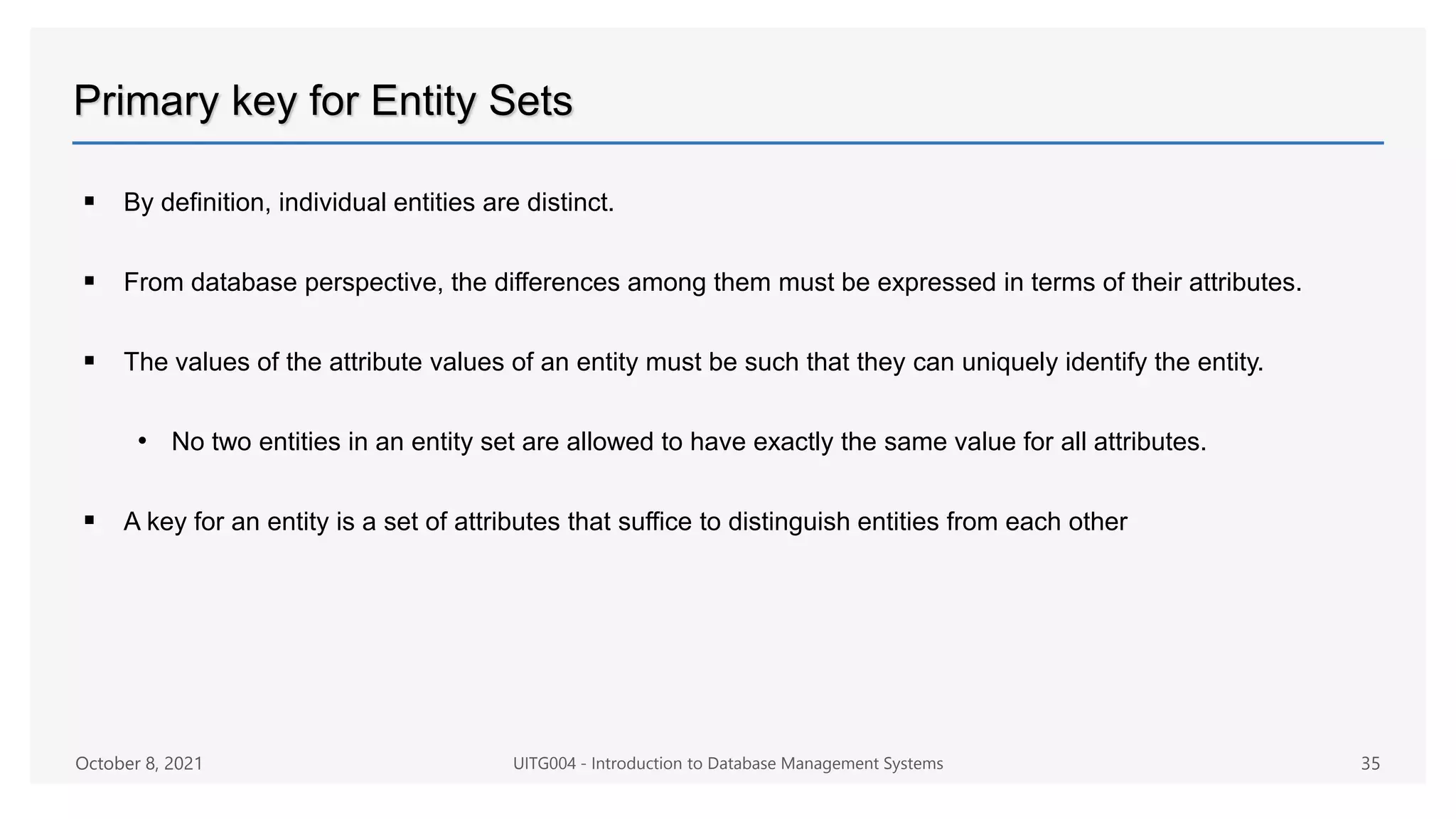 Primary key for Entity Sets
 By definition, individual entities are distinct.
 From database perspective, the differences among them must be expressed in terms of their attributes.
 The values of the attribute values of an entity must be such that they can uniquely identify the entity.
• No two entities in an entity set are allowed to have exactly the same value for all attributes.
 A key for an entity is a set of attributes that suffice to distinguish entities from each other
October 8, 2021 UITG004 - Introduction to Database Management Systems 35
 