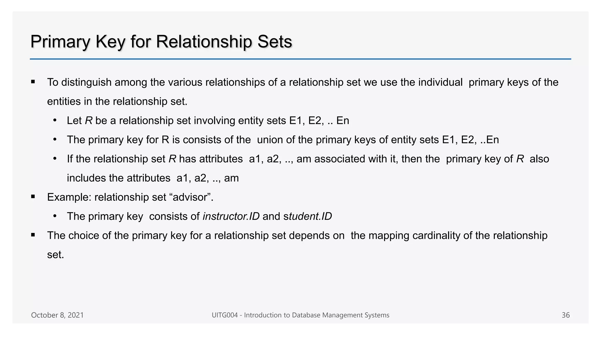 Primary Key for Relationship Sets
 To distinguish among the various relationships of a relationship set we use the individual primary keys of the
entities in the relationship set.
• Let R be a relationship set involving entity sets E1, E2, .. En
• The primary key for R is consists of the union of the primary keys of entity sets E1, E2, ..En
• If the relationship set R has attributes a1, a2, .., am associated with it, then the primary key of R also
includes the attributes a1, a2, .., am
 Example: relationship set “advisor”.
• The primary key consists of instructor.ID and student.ID
 The choice of the primary key for a relationship set depends on the mapping cardinality of the relationship
set.
October 8, 2021 UITG004 - Introduction to Database Management Systems 36
 