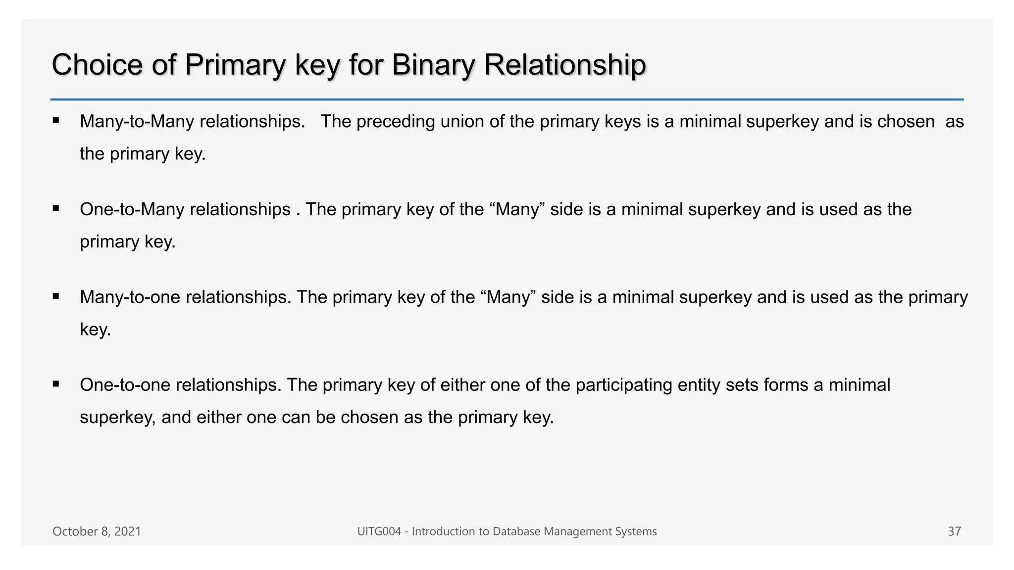 Choice of Primary key for Binary Relationship
 Many-to-Many relationships. The preceding union of the primary keys is a minimal superkey and is chosen as
the primary key.
 One-to-Many relationships . The primary key of the “Many” side is a minimal superkey and is used as the
primary key.
 Many-to-one relationships. The primary key of the “Many” side is a minimal superkey and is used as the primary
key.
 One-to-one relationships. The primary key of either one of the participating entity sets forms a minimal
superkey, and either one can be chosen as the primary key.
October 8, 2021 UITG004 - Introduction to Database Management Systems 37
 