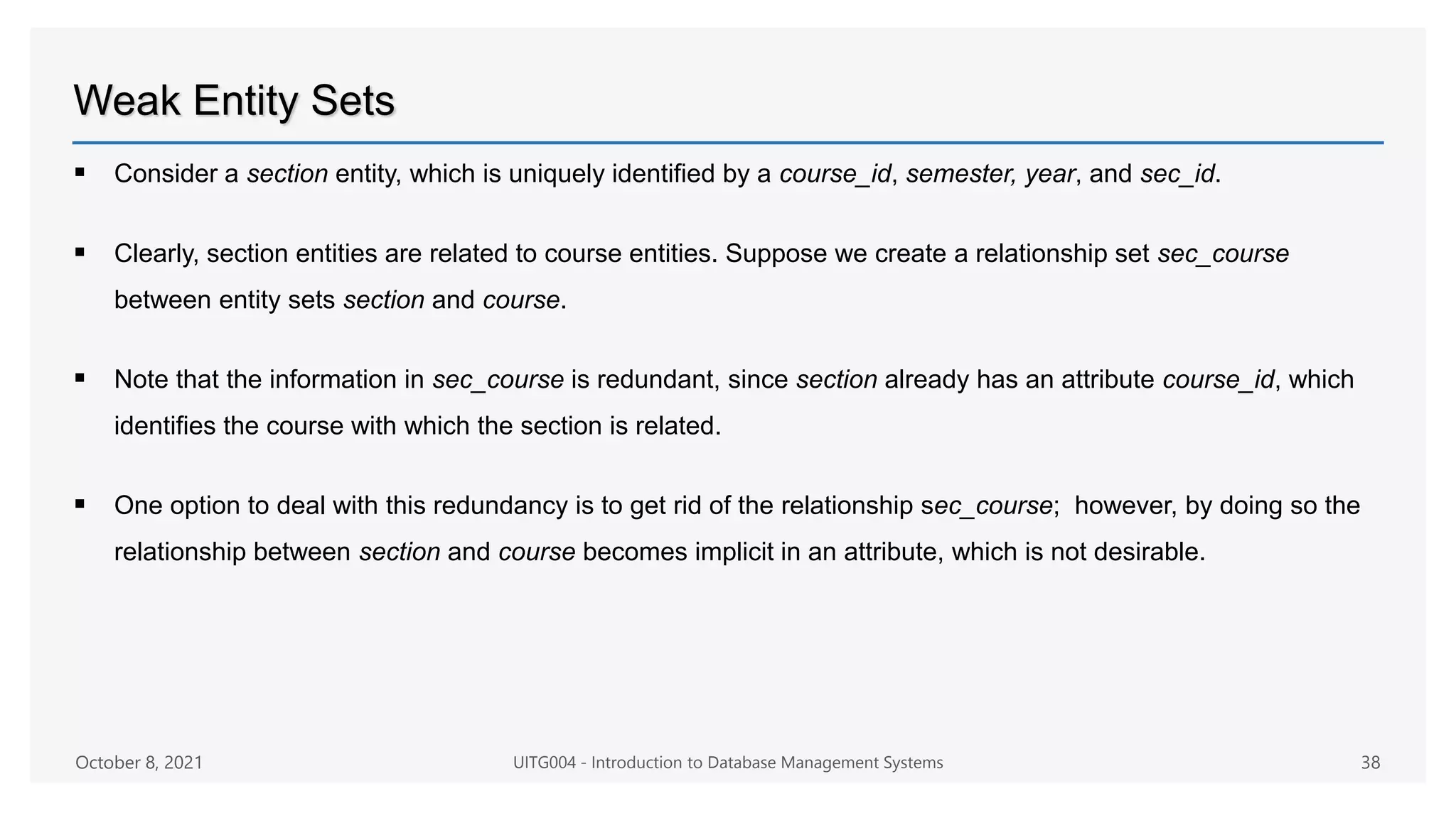 Weak Entity Sets
 Consider a section entity, which is uniquely identified by a course_id, semester, year, and sec_id.
 Clearly, section entities are related to course entities. Suppose we create a relationship set sec_course
between entity sets section and course.
 Note that the information in sec_course is redundant, since section already has an attribute course_id, which
identifies the course with which the section is related.
 One option to deal with this redundancy is to get rid of the relationship sec_course; however, by doing so the
relationship between section and course becomes implicit in an attribute, which is not desirable.
October 8, 2021 UITG004 - Introduction to Database Management Systems 38
 