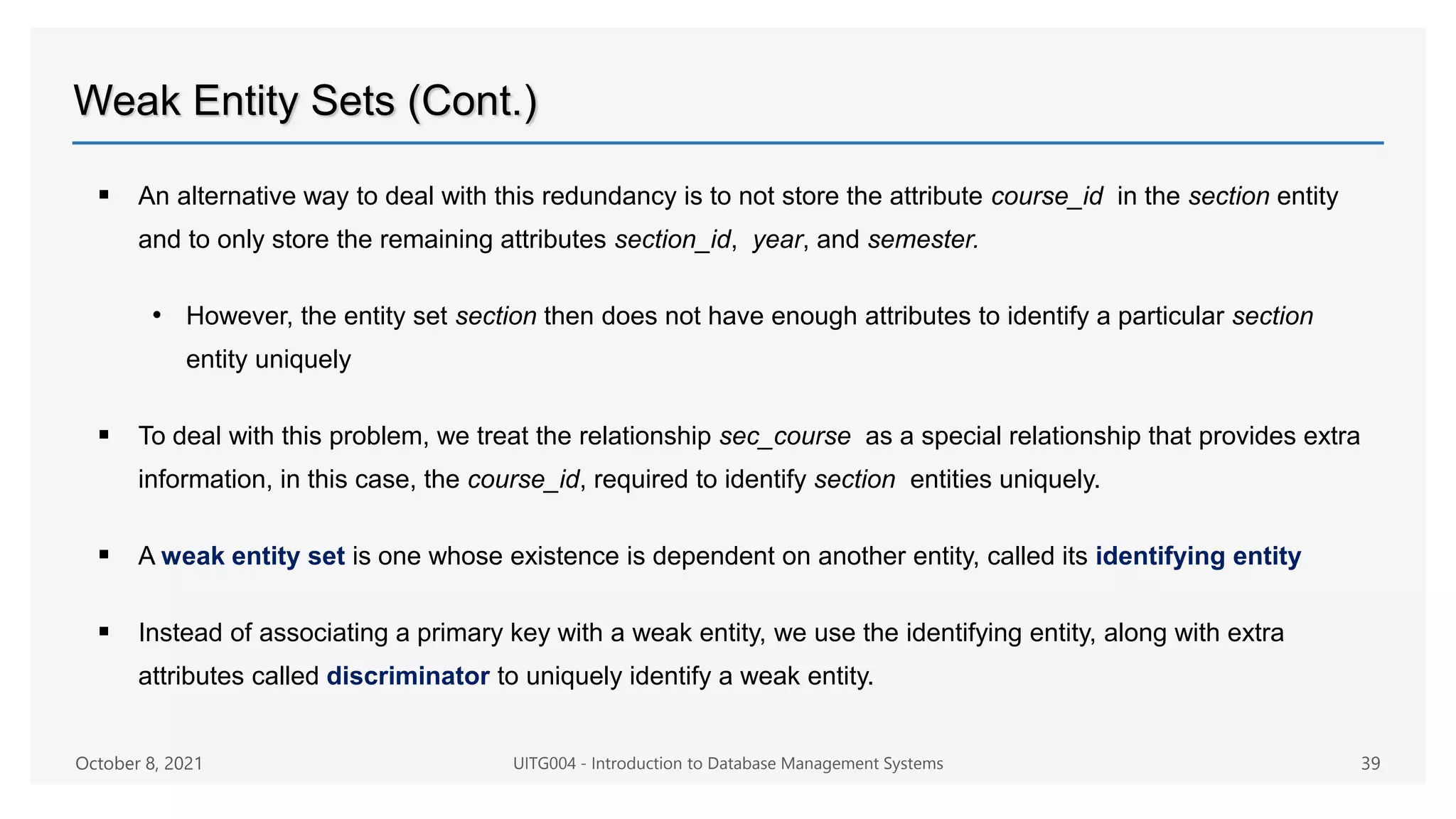 Weak Entity Sets (Cont.)
 An alternative way to deal with this redundancy is to not store the attribute course_id in the section entity
and to only store the remaining attributes section_id, year, and semester.
• However, the entity set section then does not have enough attributes to identify a particular section
entity uniquely
 To deal with this problem, we treat the relationship sec_course as a special relationship that provides extra
information, in this case, the course_id, required to identify section entities uniquely.
 A weak entity set is one whose existence is dependent on another entity, called its identifying entity
 Instead of associating a primary key with a weak entity, we use the identifying entity, along with extra
attributes called discriminator to uniquely identify a weak entity.
October 8, 2021 UITG004 - Introduction to Database Management Systems 39
 