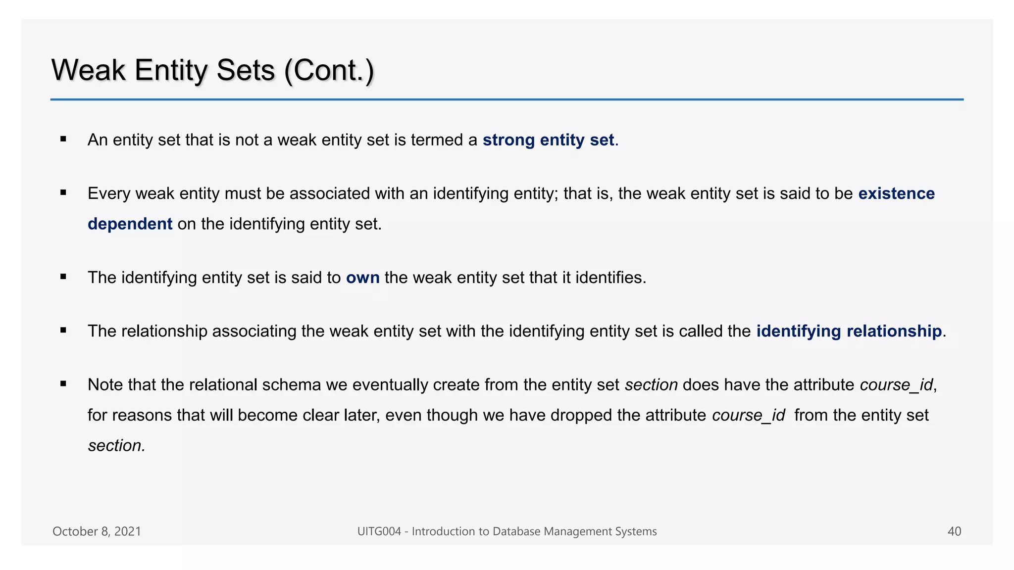 Weak Entity Sets (Cont.)
 An entity set that is not a weak entity set is termed a strong entity set.
 Every weak entity must be associated with an identifying entity; that is, the weak entity set is said to be existence
dependent on the identifying entity set.
 The identifying entity set is said to own the weak entity set that it identifies.
 The relationship associating the weak entity set with the identifying entity set is called the identifying relationship.
 Note that the relational schema we eventually create from the entity set section does have the attribute course_id,
for reasons that will become clear later, even though we have dropped the attribute course_id from the entity set
section.
October 8, 2021 UITG004 - Introduction to Database Management Systems 40
 