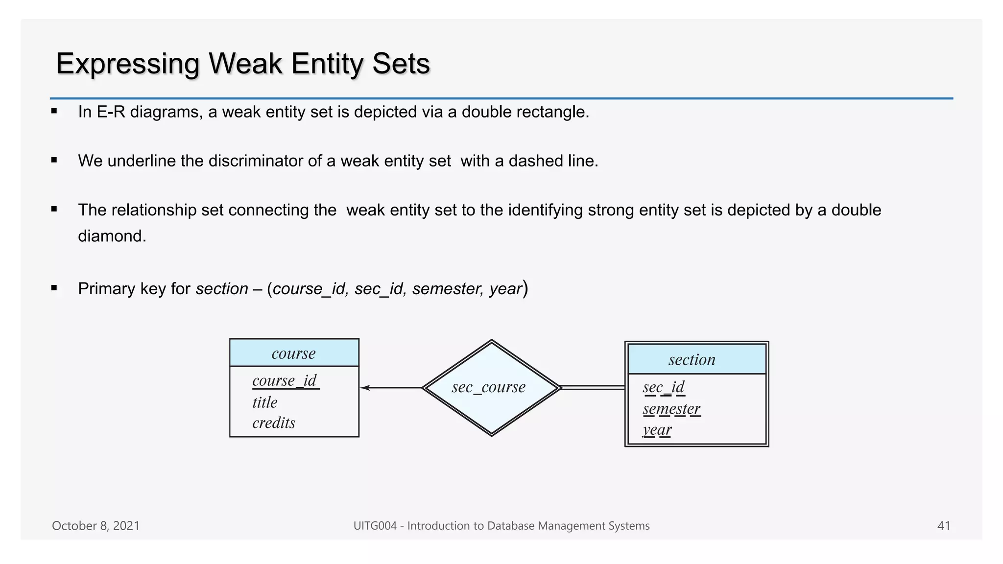 Expressing Weak Entity Sets
 In E-R diagrams, a weak entity set is depicted via a double rectangle.
 We underline the discriminator of a weak entity set with a dashed line.
 The relationship set connecting the weak entity set to the identifying strong entity set is depicted by a double
diamond.
 Primary key for section – (course_id, sec_id, semester, year)
October 8, 2021 UITG004 - Introduction to Database Management Systems 41
 
