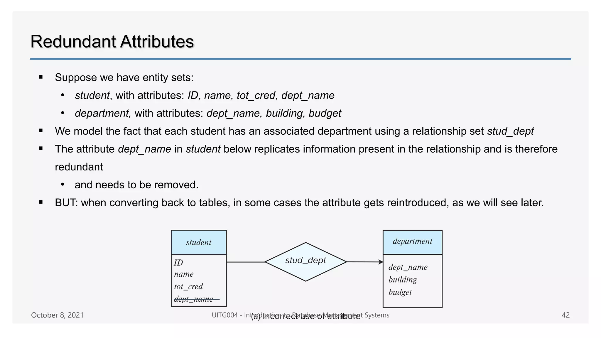 Redundant Attributes
 Suppose we have entity sets:
• student, with attributes: ID, name, tot_cred, dept_name
• department, with attributes: dept_name, building, budget
 We model the fact that each student has an associated department using a relationship set stud_dept
 The attribute dept_name in student below replicates information present in the relationship and is therefore
redundant
• and needs to be removed.
 BUT: when converting back to tables, in some cases the attribute gets reintroduced, as we will see later.
October 8, 2021 UITG004 - Introduction to Database Management Systems 42
 