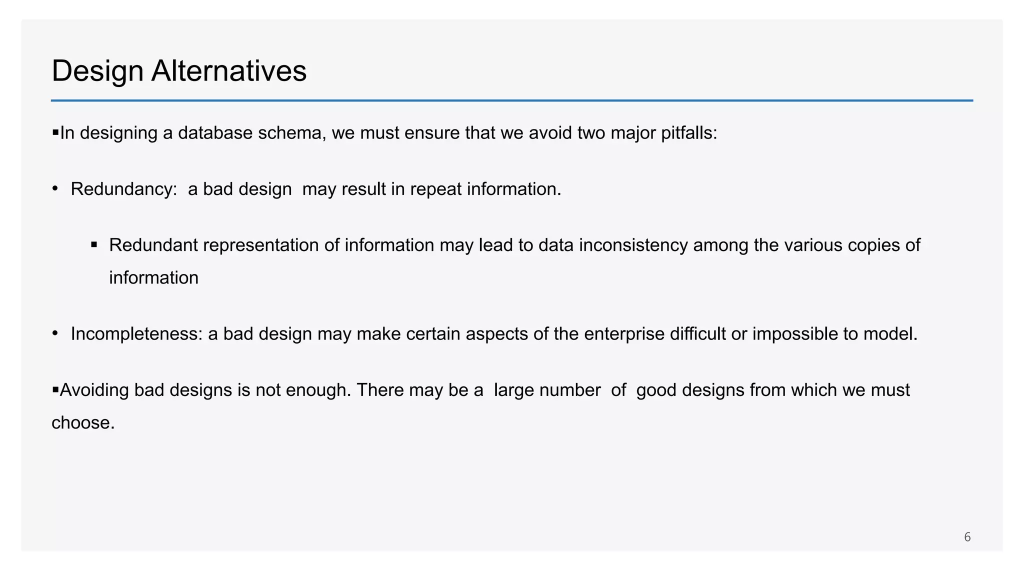Design Alternatives
In designing a database schema, we must ensure that we avoid two major pitfalls:
• Redundancy: a bad design may result in repeat information.
 Redundant representation of information may lead to data inconsistency among the various copies of
information
• Incompleteness: a bad design may make certain aspects of the enterprise difficult or impossible to model.
Avoiding bad designs is not enough. There may be a large number of good designs from which we must
choose.
6
 