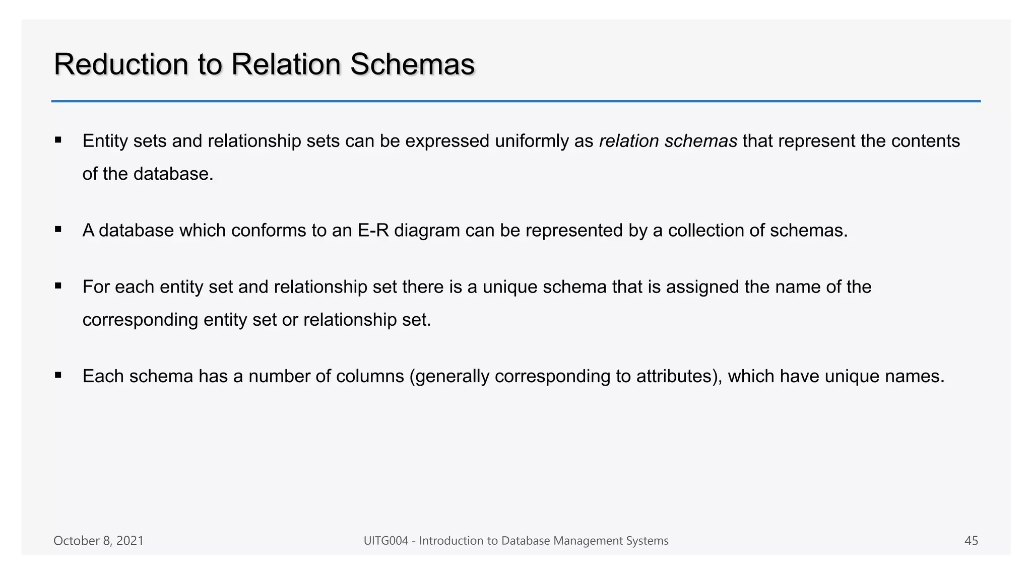 Reduction to Relation Schemas
 Entity sets and relationship sets can be expressed uniformly as relation schemas that represent the contents
of the database.
 A database which conforms to an E-R diagram can be represented by a collection of schemas.
 For each entity set and relationship set there is a unique schema that is assigned the name of the
corresponding entity set or relationship set.
 Each schema has a number of columns (generally corresponding to attributes), which have unique names.
October 8, 2021 UITG004 - Introduction to Database Management Systems 45
 