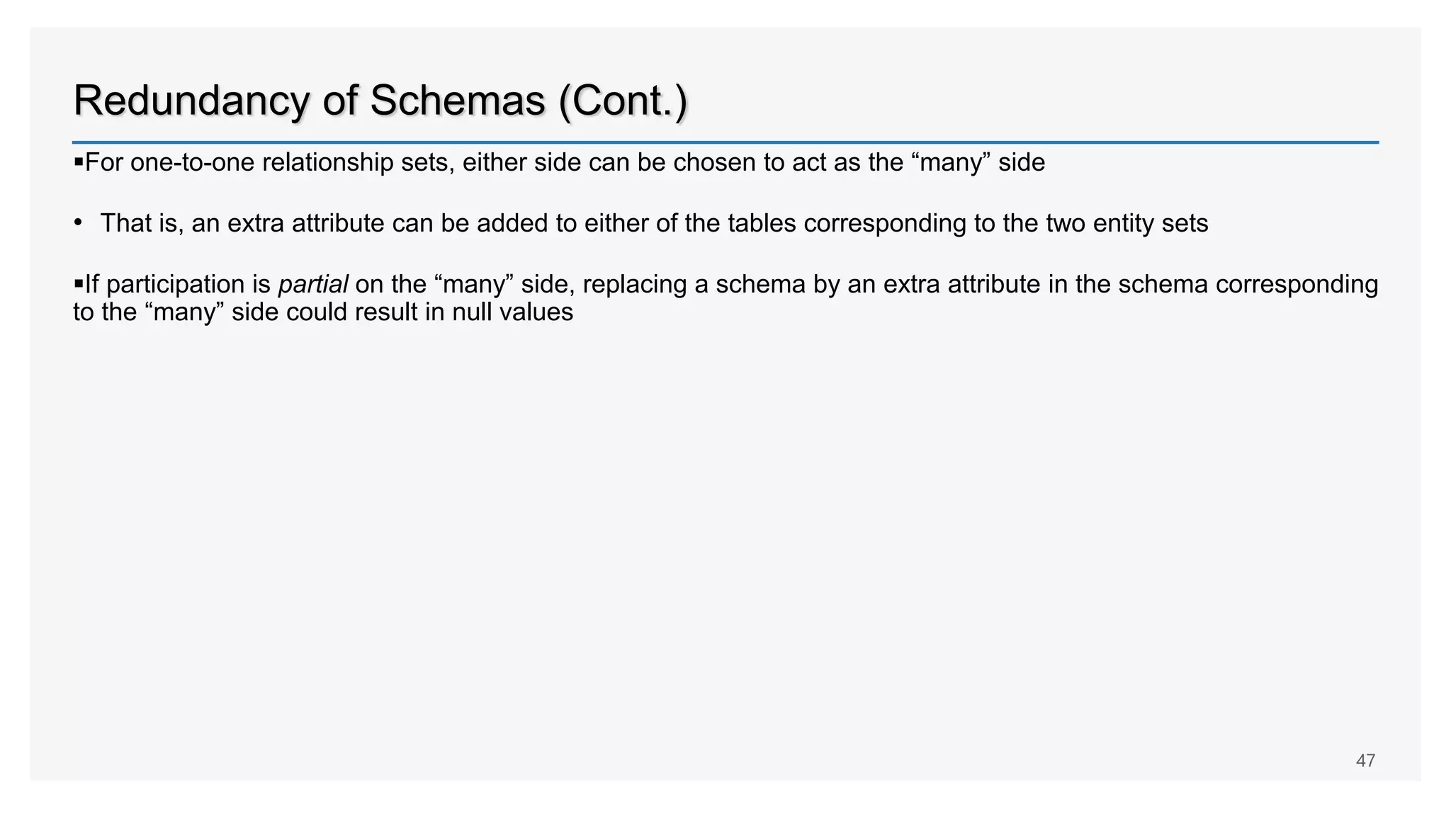 Redundancy of Schemas (Cont.)
For one-to-one relationship sets, either side can be chosen to act as the “many” side
• That is, an extra attribute can be added to either of the tables corresponding to the two entity sets
If participation is partial on the “many” side, replacing a schema by an extra attribute in the schema corresponding
to the “many” side could result in null values
47
 