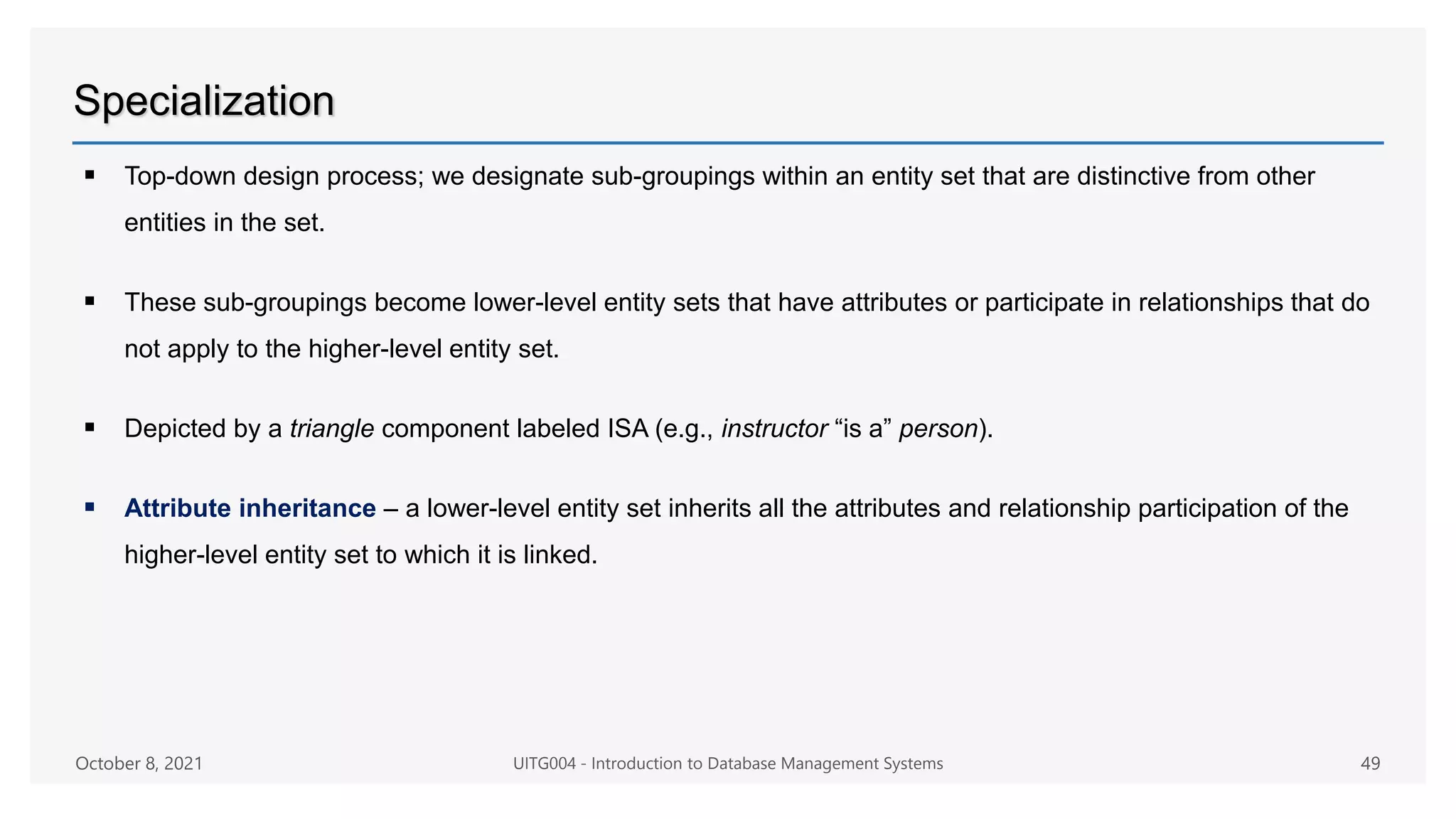Specialization
 Top-down design process; we designate sub-groupings within an entity set that are distinctive from other
entities in the set.
 These sub-groupings become lower-level entity sets that have attributes or participate in relationships that do
not apply to the higher-level entity set.
 Depicted by a triangle component labeled ISA (e.g., instructor “is a” person).
 Attribute inheritance – a lower-level entity set inherits all the attributes and relationship participation of the
higher-level entity set to which it is linked.
October 8, 2021 UITG004 - Introduction to Database Management Systems 49
 