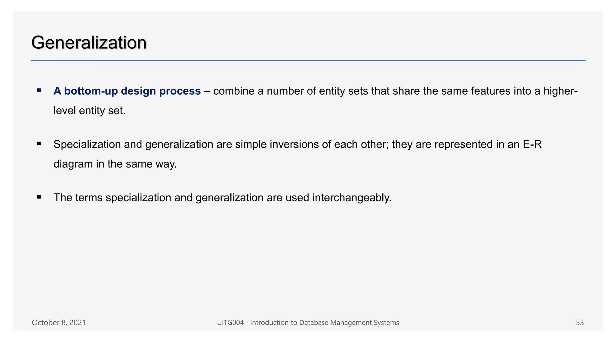 Generalization
 A bottom-up design process – combine a number of entity sets that share the same features into a higher-
level entity set.
 Specialization and generalization are simple inversions of each other; they are represented in an E-R
diagram in the same way.
 The terms specialization and generalization are used interchangeably.
October 8, 2021 UITG004 - Introduction to Database Management Systems 53
 