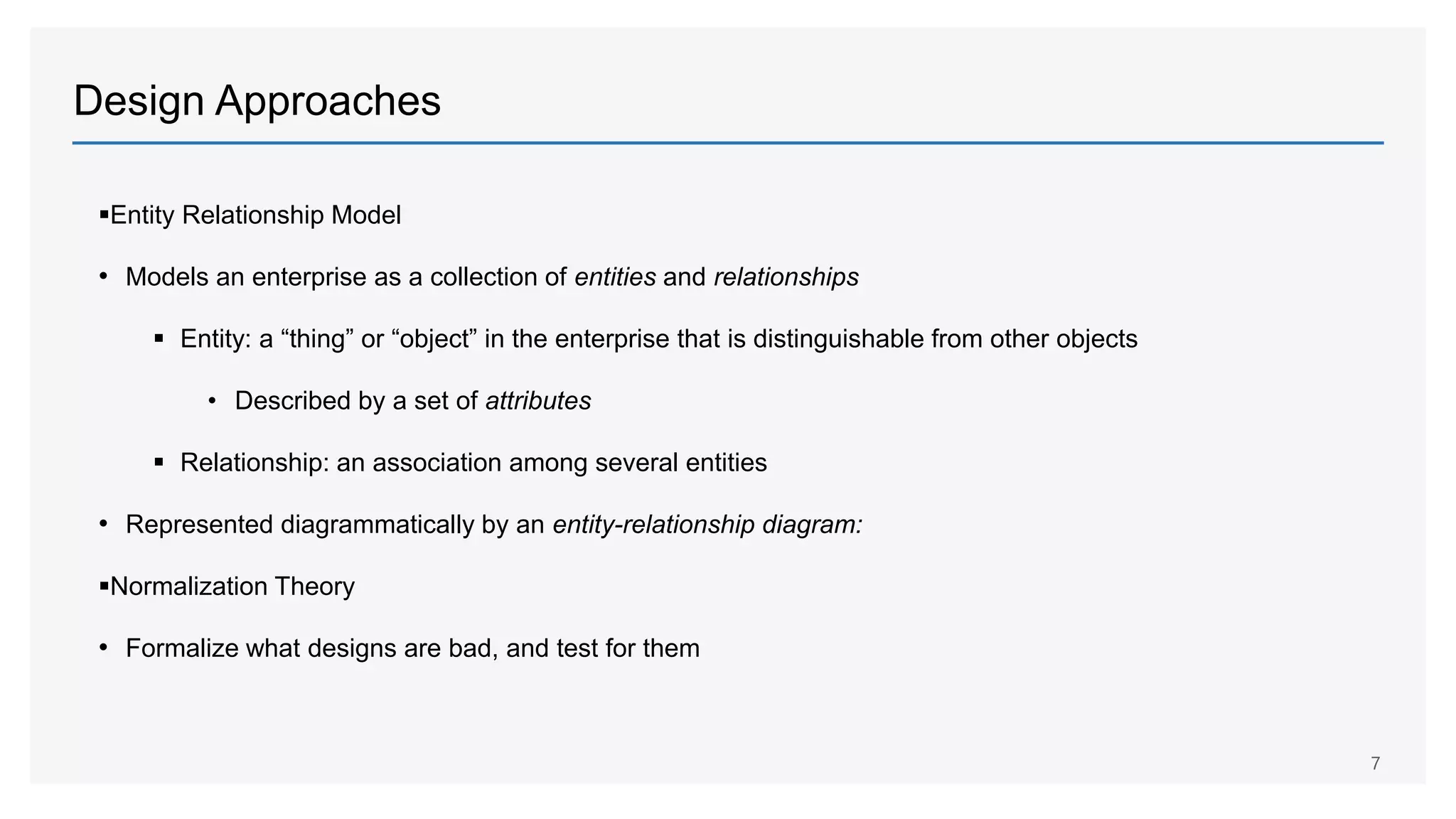 Design Approaches
Entity Relationship Model
• Models an enterprise as a collection of entities and relationships
 Entity: a “thing” or “object” in the enterprise that is distinguishable from other objects
• Described by a set of attributes
 Relationship: an association among several entities
• Represented diagrammatically by an entity-relationship diagram:
Normalization Theory
• Formalize what designs are bad, and test for them
7
 