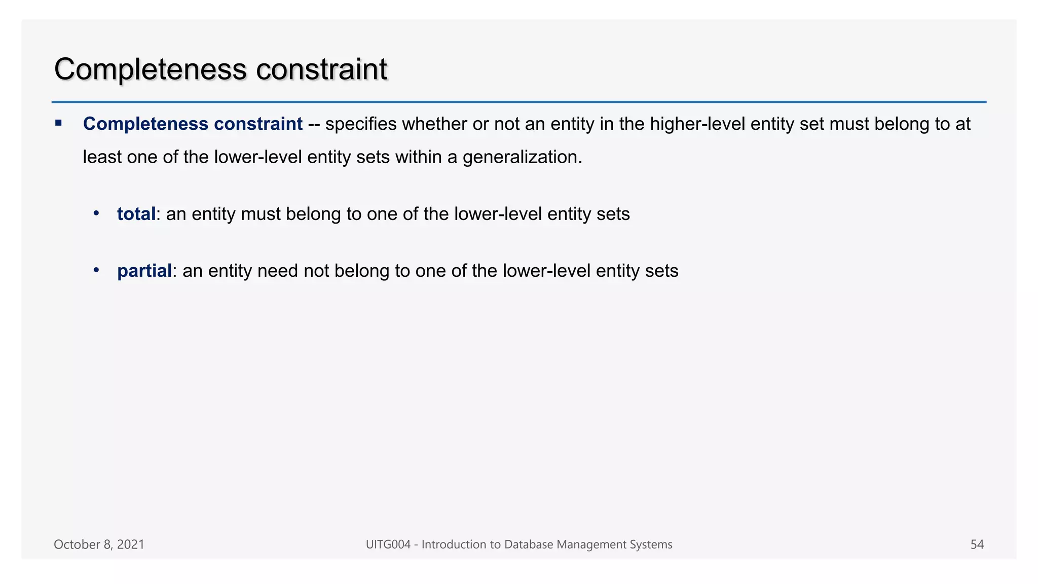 Completeness constraint
 Completeness constraint -- specifies whether or not an entity in the higher-level entity set must belong to at
least one of the lower-level entity sets within a generalization.
• total: an entity must belong to one of the lower-level entity sets
• partial: an entity need not belong to one of the lower-level entity sets
October 8, 2021 UITG004 - Introduction to Database Management Systems 54
 