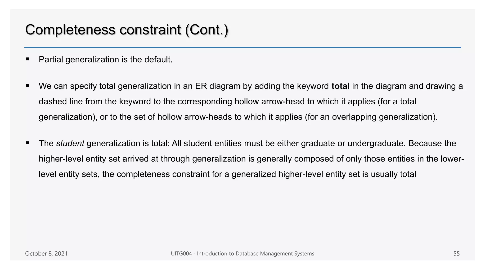 Completeness constraint (Cont.)
 Partial generalization is the default.
 We can specify total generalization in an ER diagram by adding the keyword total in the diagram and drawing a
dashed line from the keyword to the corresponding hollow arrow-head to which it applies (for a total
generalization), or to the set of hollow arrow-heads to which it applies (for an overlapping generalization).
 The student generalization is total: All student entities must be either graduate or undergraduate. Because the
higher-level entity set arrived at through generalization is generally composed of only those entities in the lower-
level entity sets, the completeness constraint for a generalized higher-level entity set is usually total
October 8, 2021 UITG004 - Introduction to Database Management Systems 55
 
