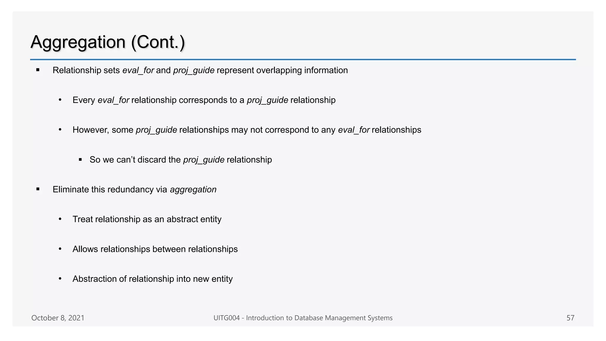 Aggregation (Cont.)
 Relationship sets eval_for and proj_guide represent overlapping information
• Every eval_for relationship corresponds to a proj_guide relationship
• However, some proj_guide relationships may not correspond to any eval_for relationships
 So we can’t discard the proj_guide relationship
 Eliminate this redundancy via aggregation
• Treat relationship as an abstract entity
• Allows relationships between relationships
• Abstraction of relationship into new entity
October 8, 2021 UITG004 - Introduction to Database Management Systems 57
 