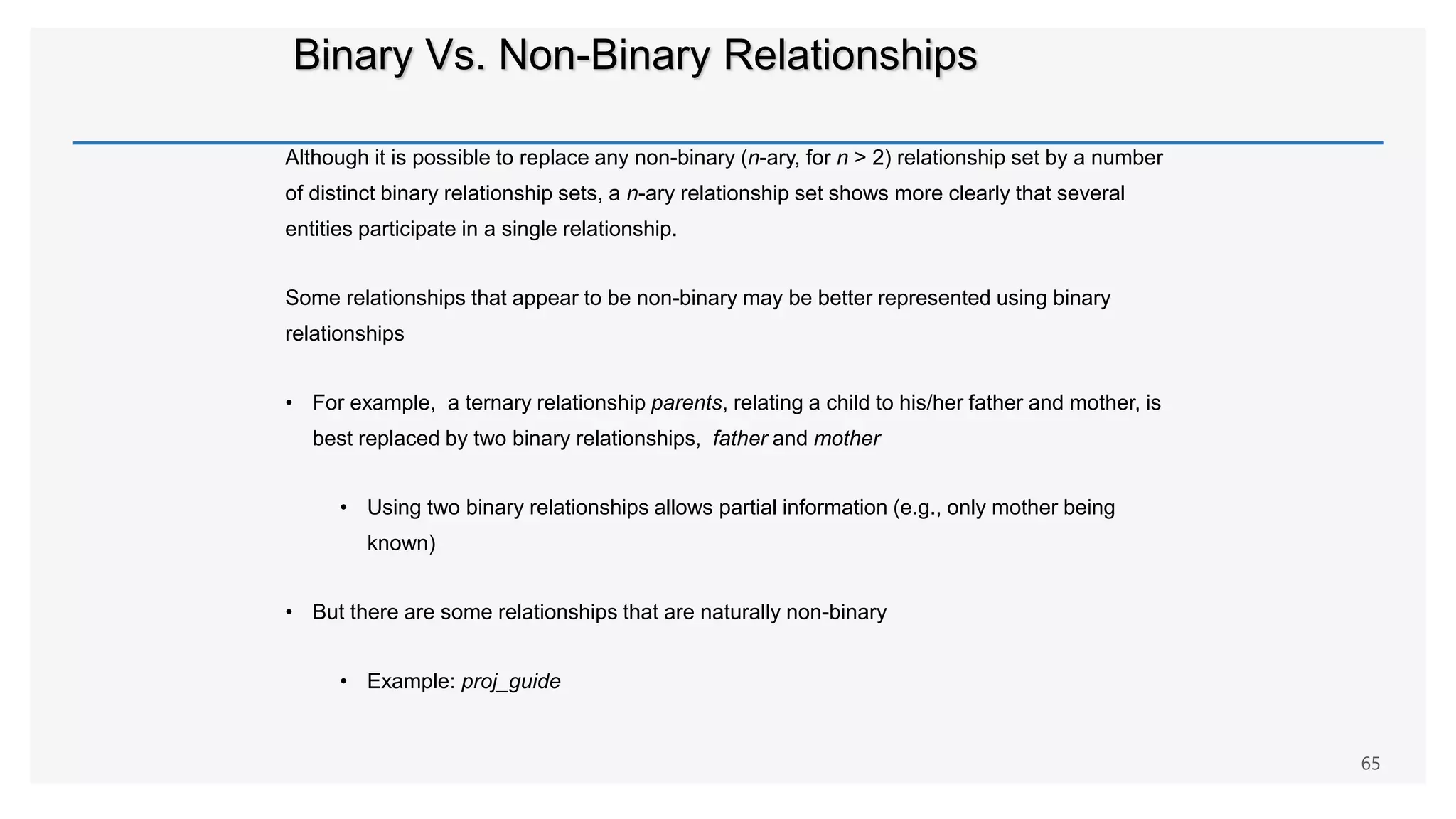 Binary Vs. Non-Binary Relationships
Although it is possible to replace any non-binary (n-ary, for n > 2) relationship set by a number
of distinct binary relationship sets, a n-ary relationship set shows more clearly that several
entities participate in a single relationship.
Some relationships that appear to be non-binary may be better represented using binary
relationships
• For example, a ternary relationship parents, relating a child to his/her father and mother, is
best replaced by two binary relationships, father and mother
• Using two binary relationships allows partial information (e.g., only mother being
known)
• But there are some relationships that are naturally non-binary
• Example: proj_guide
65
 