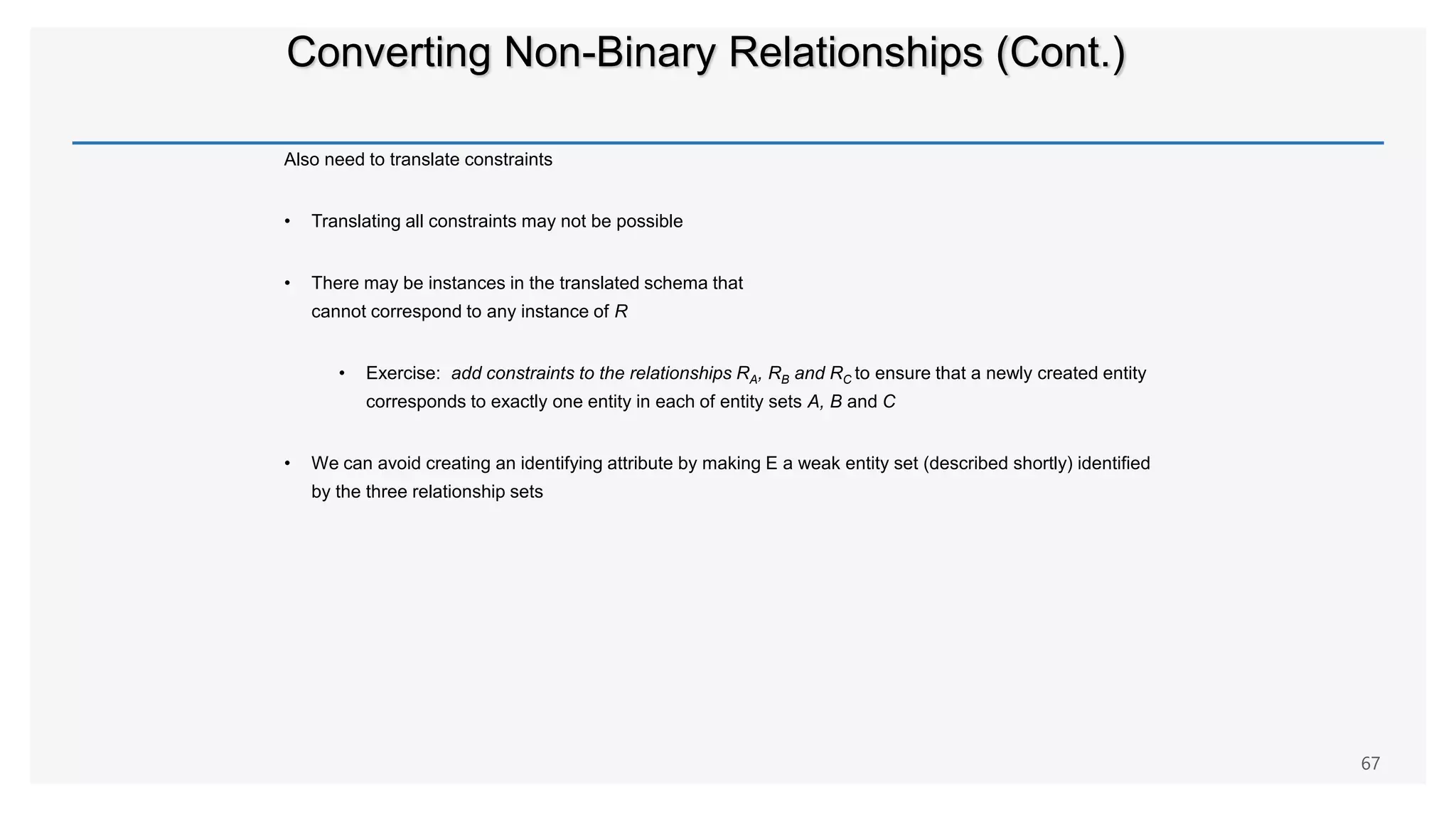 Converting Non-Binary Relationships (Cont.)
Also need to translate constraints
• Translating all constraints may not be possible
• There may be instances in the translated schema that
cannot correspond to any instance of R
• Exercise: add constraints to the relationships RA, RB and RC to ensure that a newly created entity
corresponds to exactly one entity in each of entity sets A, B and C
• We can avoid creating an identifying attribute by making E a weak entity set (described shortly) identified
by the three relationship sets
67
 