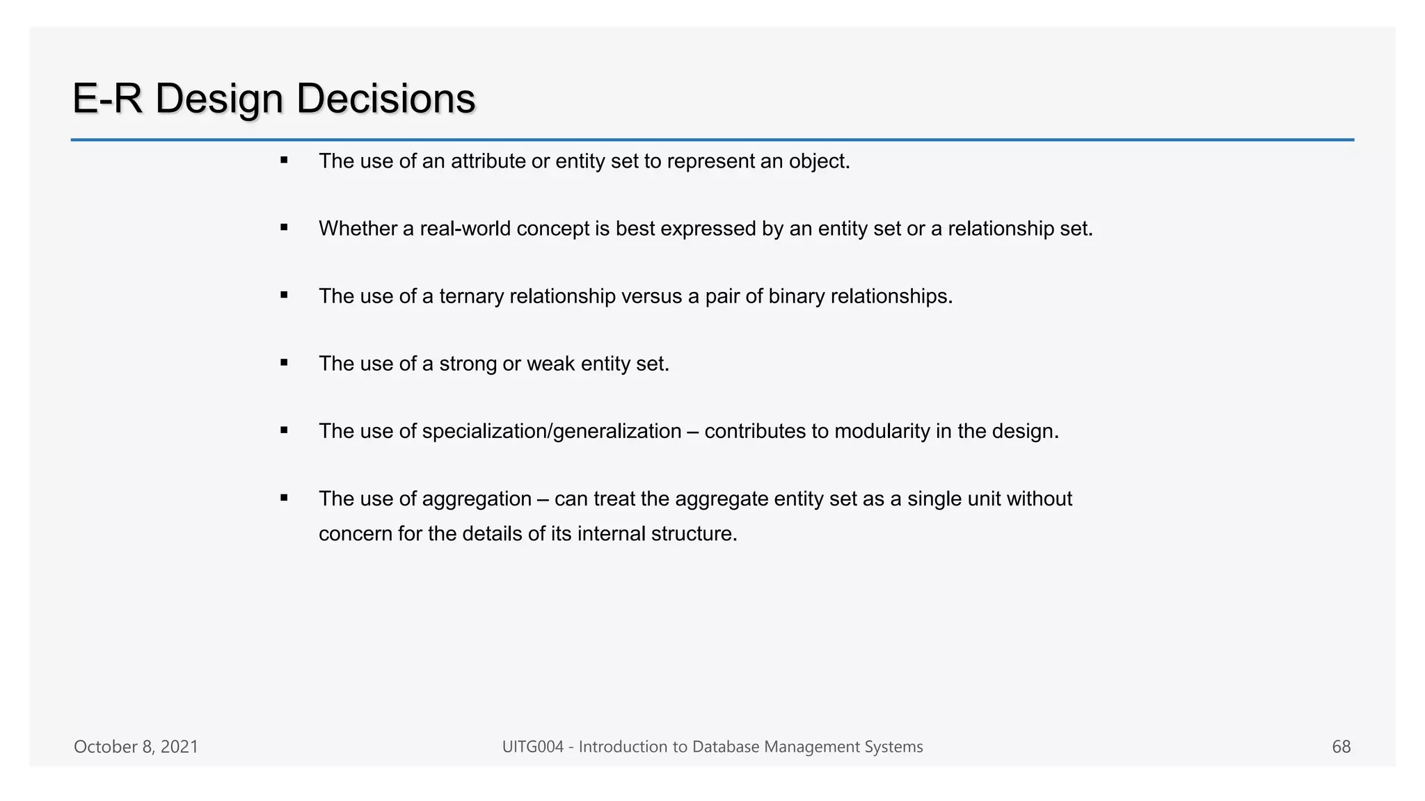 E-R Design Decisions
 The use of an attribute or entity set to represent an object.
 Whether a real-world concept is best expressed by an entity set or a relationship set.
 The use of a ternary relationship versus a pair of binary relationships.
 The use of a strong or weak entity set.
 The use of specialization/generalization – contributes to modularity in the design.
 The use of aggregation – can treat the aggregate entity set as a single unit without
concern for the details of its internal structure.
October 8, 2021 UITG004 - Introduction to Database Management Systems 68
 