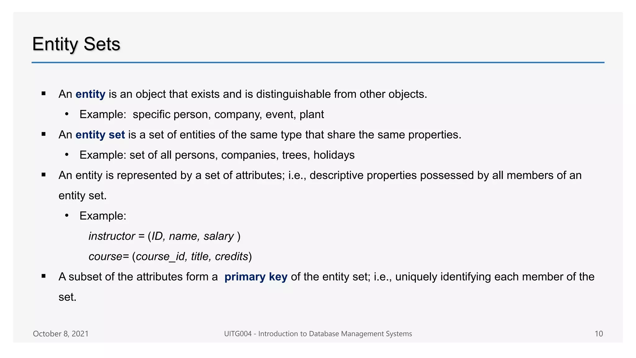 Entity Sets
 An entity is an object that exists and is distinguishable from other objects.
• Example: specific person, company, event, plant
 An entity set is a set of entities of the same type that share the same properties.
• Example: set of all persons, companies, trees, holidays
 An entity is represented by a set of attributes; i.e., descriptive properties possessed by all members of an
entity set.
• Example:
instructor = (ID, name, salary )
course= (course_id, title, credits)
 A subset of the attributes form a primary key of the entity set; i.e., uniquely identifying each member of the
set.
October 8, 2021 UITG004 - Introduction to Database Management Systems 10
 