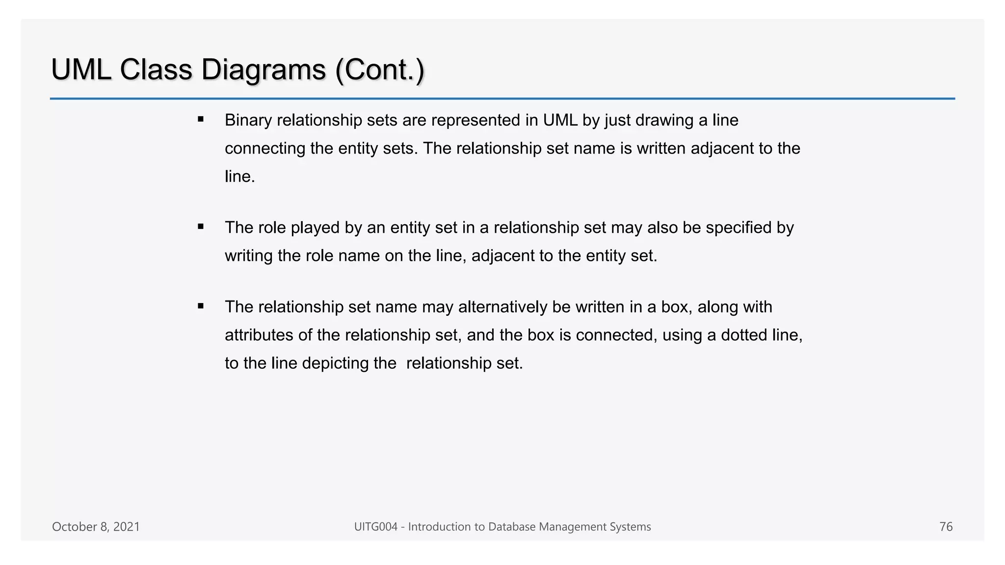UML Class Diagrams (Cont.)
 Binary relationship sets are represented in UML by just drawing a line
connecting the entity sets. The relationship set name is written adjacent to the
line.
 The role played by an entity set in a relationship set may also be specified by
writing the role name on the line, adjacent to the entity set.
 The relationship set name may alternatively be written in a box, along with
attributes of the relationship set, and the box is connected, using a dotted line,
to the line depicting the relationship set.
October 8, 2021 UITG004 - Introduction to Database Management Systems 76
 