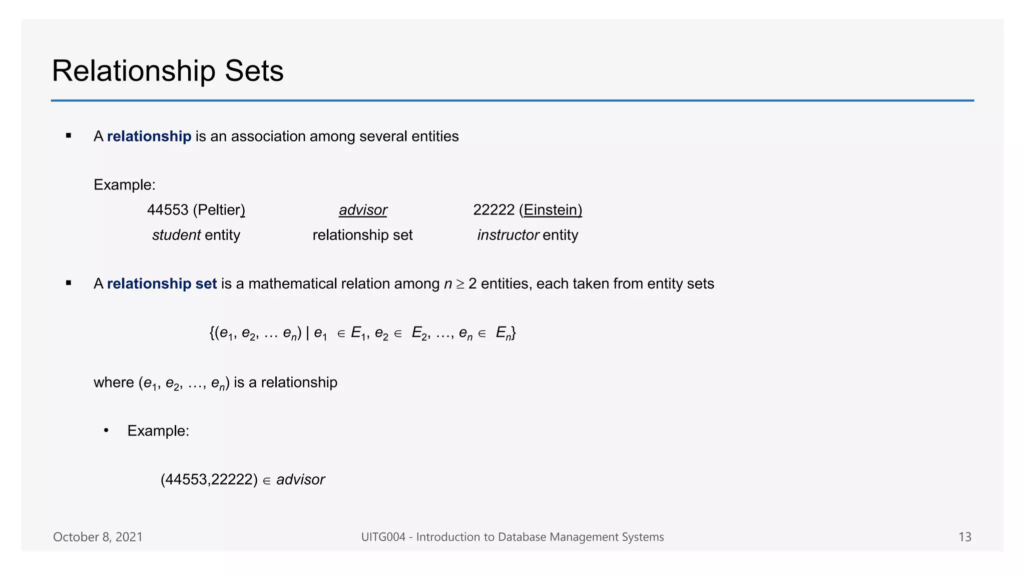 Relationship Sets
 A relationship is an association among several entities
Example:
44553 (Peltier) advisor 22222 (Einstein)
student entity relationship set instructor entity
 A relationship set is a mathematical relation among n  2 entities, each taken from entity sets
{(e1, e2, … en) | e1  E1, e2  E2, …, en  En}
where (e1, e2, …, en) is a relationship
• Example:
(44553,22222)  advisor
October 8, 2021 UITG004 - Introduction to Database Management Systems 13
 