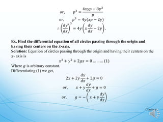 𝑜𝑟, 𝑝2
=
4𝑥𝑦𝑝 − 8𝑦2
𝑝
𝑜𝑟, 𝑝3
= 4𝑦(𝑥𝑝 − 2𝑦)
∴
𝑑𝑦
𝑑𝑥
3
= 4𝑦 𝑥
𝑑𝑦
𝑑𝑥
− 2𝑦 .
Ex. Find the differential equation of all circles passing through the origin and
having their centers on the 𝒙-axis.
Solution: Equation of circles passing through the origin and having their centers on the
𝑥- axis is
𝑥2
+ 𝑦2
+ 2𝑔𝑥 = 0 … … … (1)
Where 𝑔 is arbitrary constant.
Differentiating (1) we get,
2𝑥 + 2𝑦
𝑑𝑦
𝑑𝑥
+ 2𝑔 = 0
𝑜𝑟, 𝑥 + 𝑦
𝑑𝑦
𝑑𝑥
+ 𝑔 = 0
𝑜𝑟, 𝑔 = − 𝑥 + 𝑦
𝑑𝑦
𝑑𝑥
Continue
 