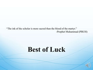 “The ink of the scholar is more sacred than the blood of the martyr.”
-Prophet Muhammad (PBUH)
Best of Luck
 