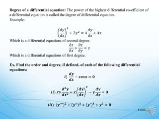 Degree of a differential equation: The power of the highest differential co-efficient of
a differential equation is called the degree of differential equation.
Example:
𝑑𝑦
𝑑𝑥
2
+ 2𝑦2
= 4
𝑑𝑦
𝑑𝑥
+ 4𝑥
Which is a differential equations of second degree.
𝜕𝑧
𝜕𝑥
+
𝜕𝑧
𝜕𝑦
= 𝑧
Which is a differential equations of first degree.
Ex. Find the order and degree, if defined, of each of the following differential
equations:
𝒊)
𝒅𝒚
𝒅𝒙
− 𝒄𝒐𝒔𝒙 = 𝟎
𝒊𝒊) 𝒙𝒚
𝒅𝟐
𝒚
𝒅𝒙𝟐
+ 𝒙
𝒅𝒚
𝒅𝒙
𝟐
− 𝒚
𝒅𝒚
𝒅𝒙
= 𝟎
𝒊𝒊𝒊) 𝒚′′′ 𝟐 + 𝒚′′ 𝟑 + 𝒚′ 𝟒 + 𝒚𝟓 = 𝟎
Continue
 