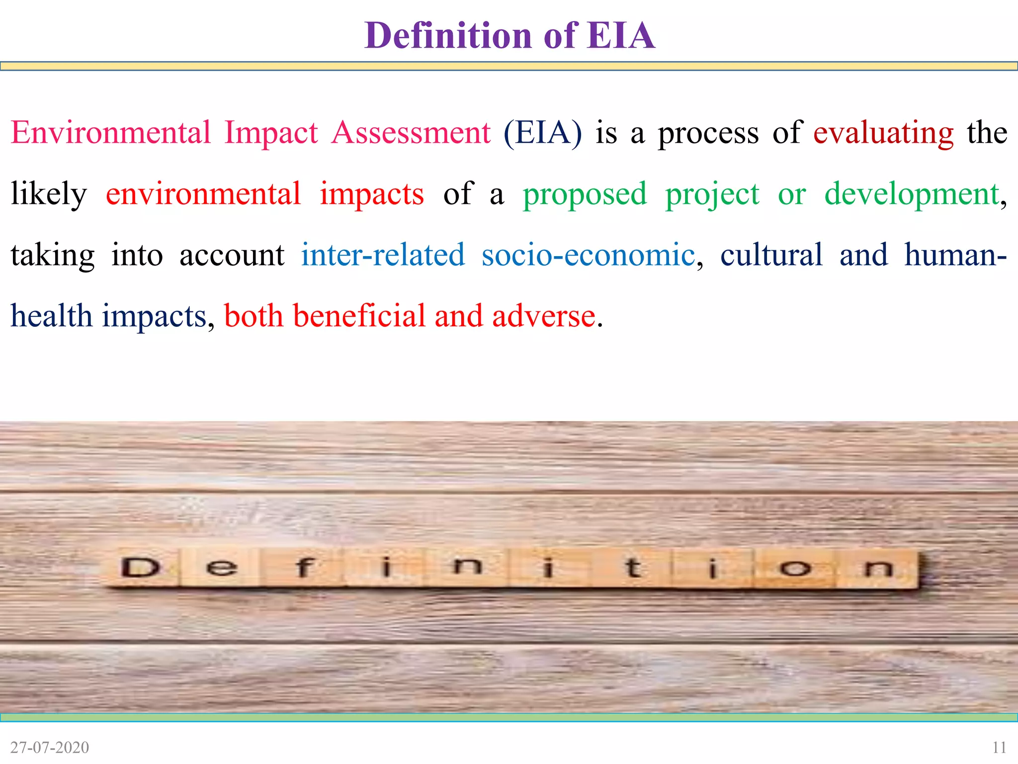 11
Environmental Impact Assessment (EIA) is a process of evaluating the
likely environmental impacts of a proposed project or development,
taking into account inter-related socio-economic, cultural and human-
health impacts, both beneficial and adverse.
27-07-2020
Definition of EIA
 