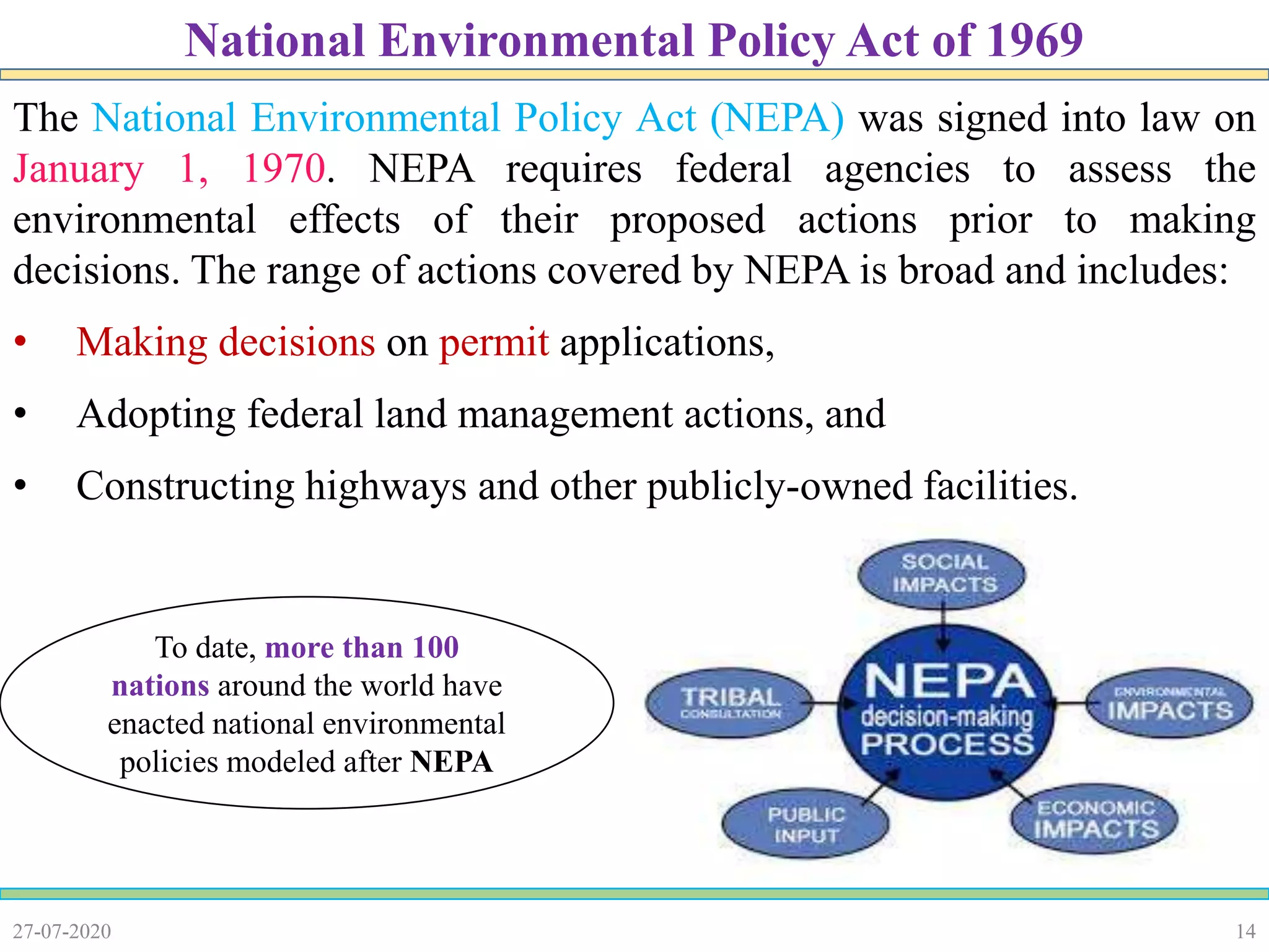 14
The National Environmental Policy Act (NEPA) was signed into law on
January 1, 1970. NEPA requires federal agencies to assess the
environmental effects of their proposed actions prior to making
decisions. The range of actions covered by NEPA is broad and includes:
• Making decisions on permit applications,
• Adopting federal land management actions, and
• Constructing highways and other publicly-owned facilities.
27-07-2020
National Environmental Policy Act of 1969
To date, more than 100
nations around the world have
enacted national environmental
policies modeled after NEPA
 