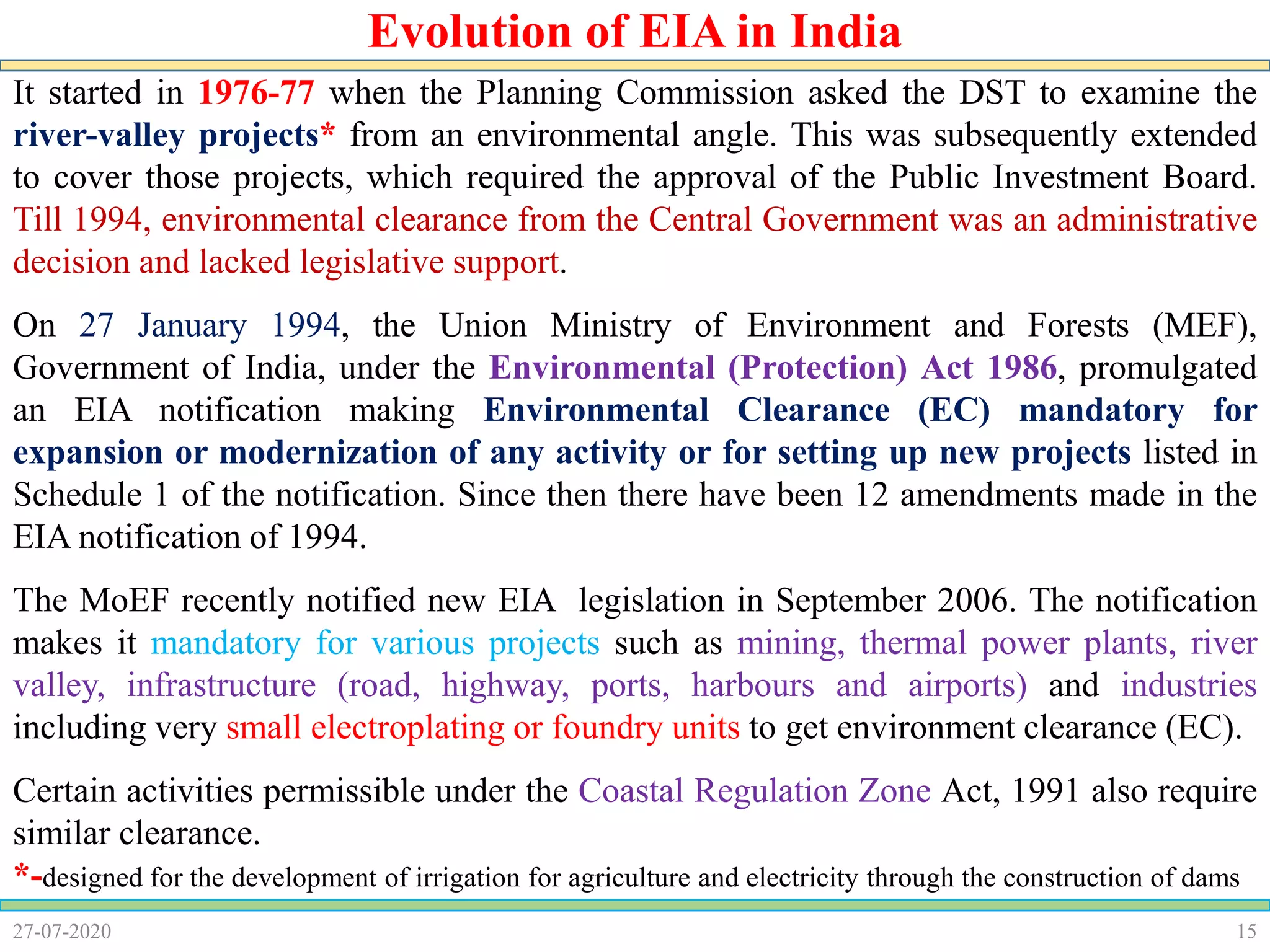 15
It started in 1976-77 when the Planning Commission asked the DST to examine the
river-valley projects* from an environmental angle. This was subsequently extended
to cover those projects, which required the approval of the Public Investment Board.
Till 1994, environmental clearance from the Central Government was an administrative
decision and lacked legislative support.
On 27 January 1994, the Union Ministry of Environment and Forests (MEF),
Government of India, under the Environmental (Protection) Act 1986, promulgated
an EIA notification making Environmental Clearance (EC) mandatory for
expansion or modernization of any activity or for setting up new projects listed in
Schedule 1 of the notification. Since then there have been 12 amendments made in the
EIA notification of 1994.
The MoEF recently notified new EIA legislation in September 2006. The notification
makes it mandatory for various projects such as mining, thermal power plants, river
valley, infrastructure (road, highway, ports, harbours and airports) and industries
including very small electroplating or foundry units to get environment clearance (EC).
Certain activities permissible under the Coastal Regulation Zone Act, 1991 also require
similar clearance.
*-designed for the development of irrigation for agriculture and electricity through the construction of dams
27-07-2020
Evolution of EIA in India
 