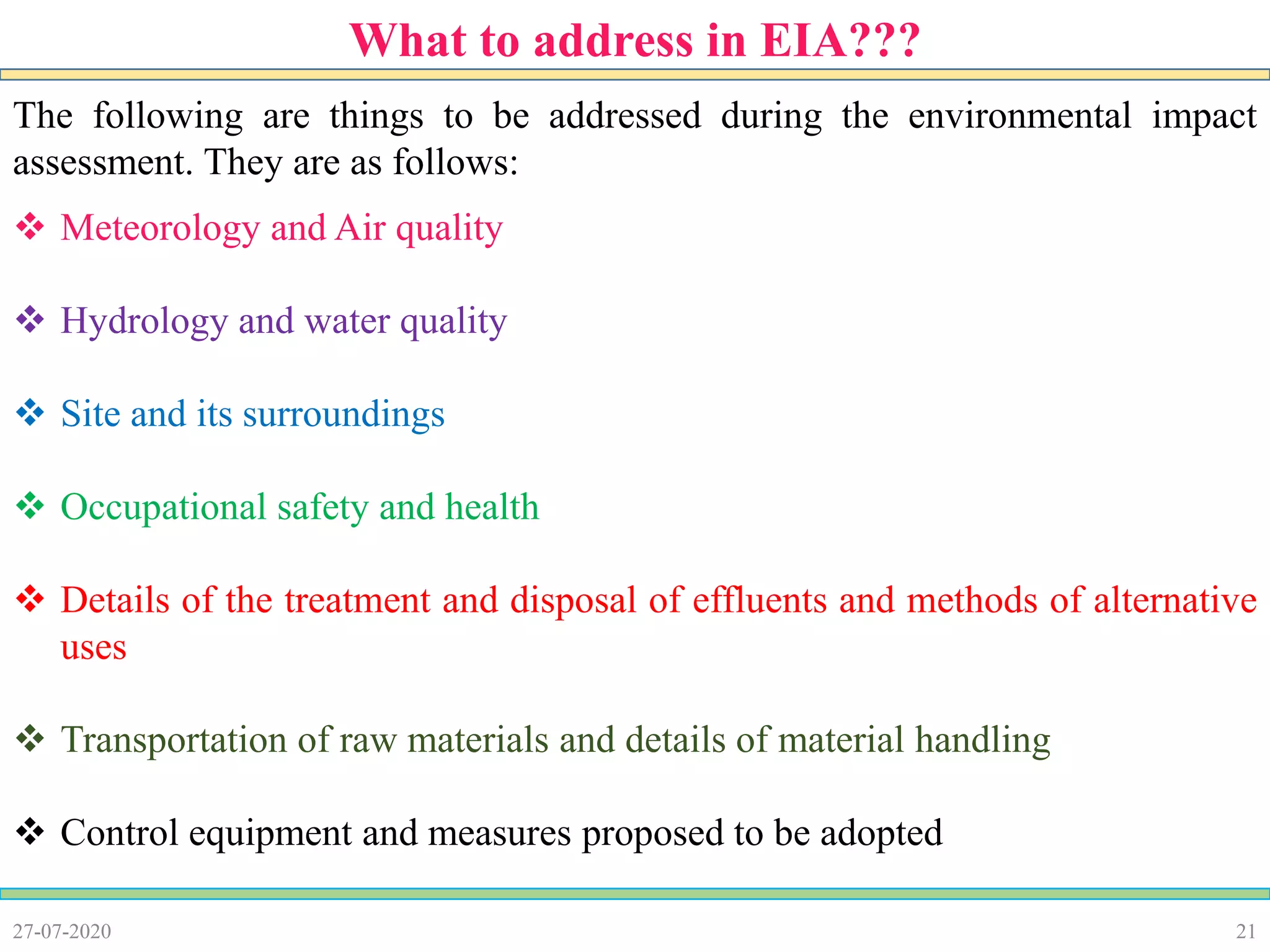 21
The following are things to be addressed during the environmental impact
assessment. They are as follows:
 Meteorology and Air quality
 Hydrology and water quality
 Site and its surroundings
 Occupational safety and health
 Details of the treatment and disposal of effluents and methods of alternative
uses
 Transportation of raw materials and details of material handling
 Control equipment and measures proposed to be adopted
27-07-2020
What to address in EIA???
 