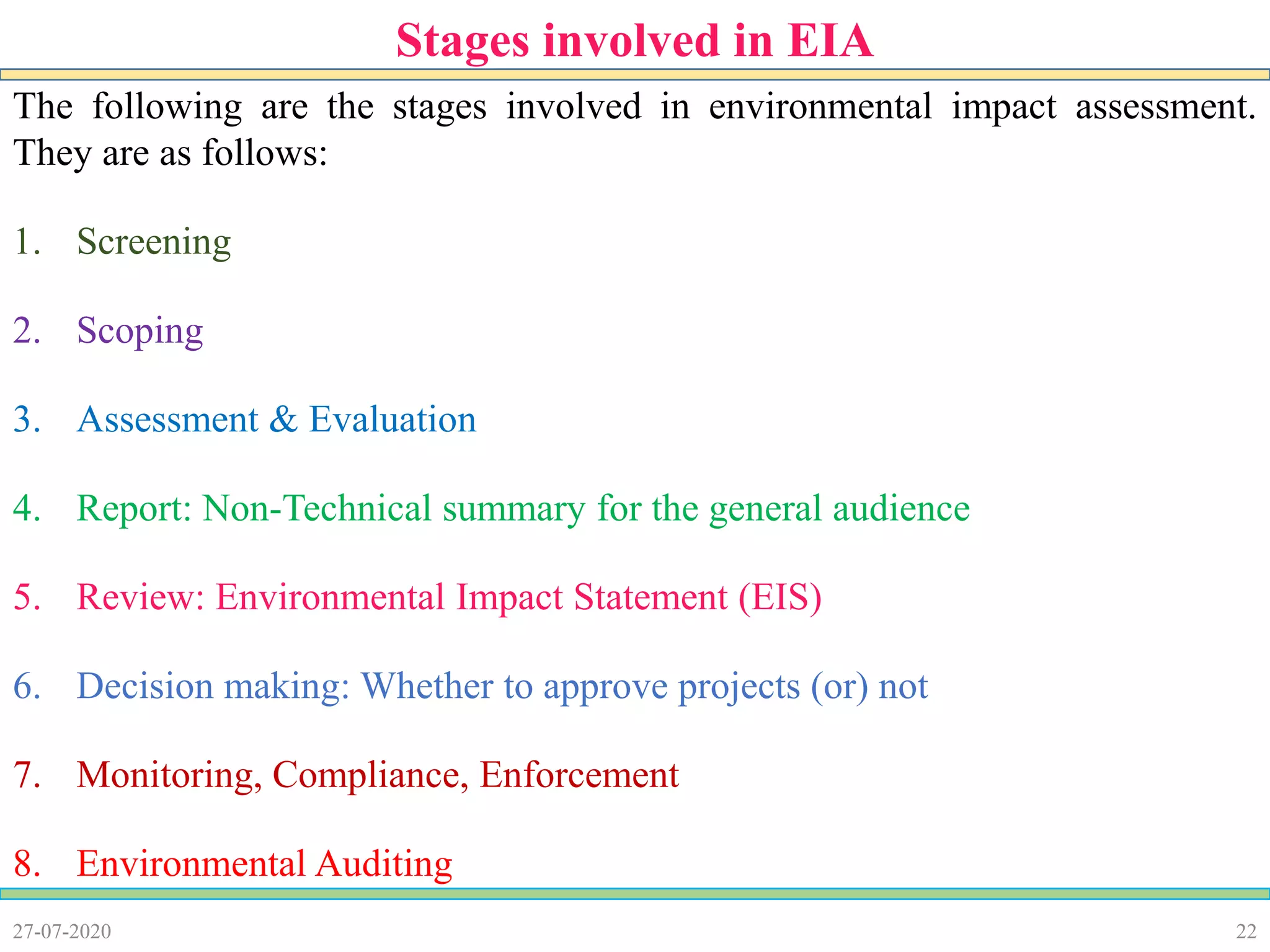 22
The following are the stages involved in environmental impact assessment.
They are as follows:
1. Screening
2. Scoping
3. Assessment & Evaluation
4. Report: Non-Technical summary for the general audience
5. Review: Environmental Impact Statement (EIS)
6. Decision making: Whether to approve projects (or) not
7. Monitoring, Compliance, Enforcement
8. Environmental Auditing
27-07-2020
Stages involved in EIA
 