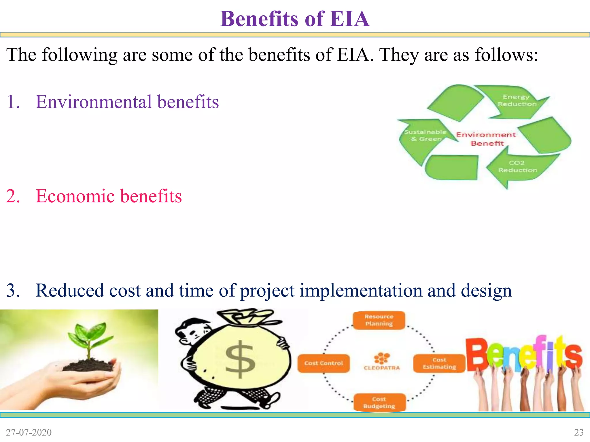 23
The following are some of the benefits of EIA. They are as follows:
1. Environmental benefits
2. Economic benefits
3. Reduced cost and time of project implementation and design
27-07-2020
Benefits of EIA
 