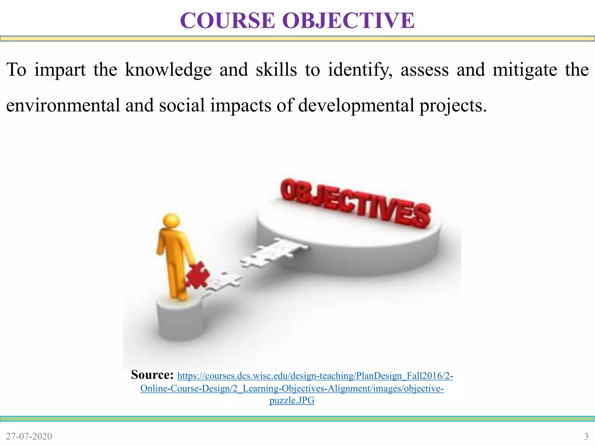 3
To impart the knowledge and skills to identify, assess and mitigate the
environmental and social impacts of developmental projects.
27-07-2020
COURSE OBJECTIVE
Source: https://courses.dcs.wisc.edu/design-teaching/PlanDesign_Fall2016/2-
Online-Course-Design/2_Learning-Objectives-Alignment/images/objective-
puzzle.JPG
 