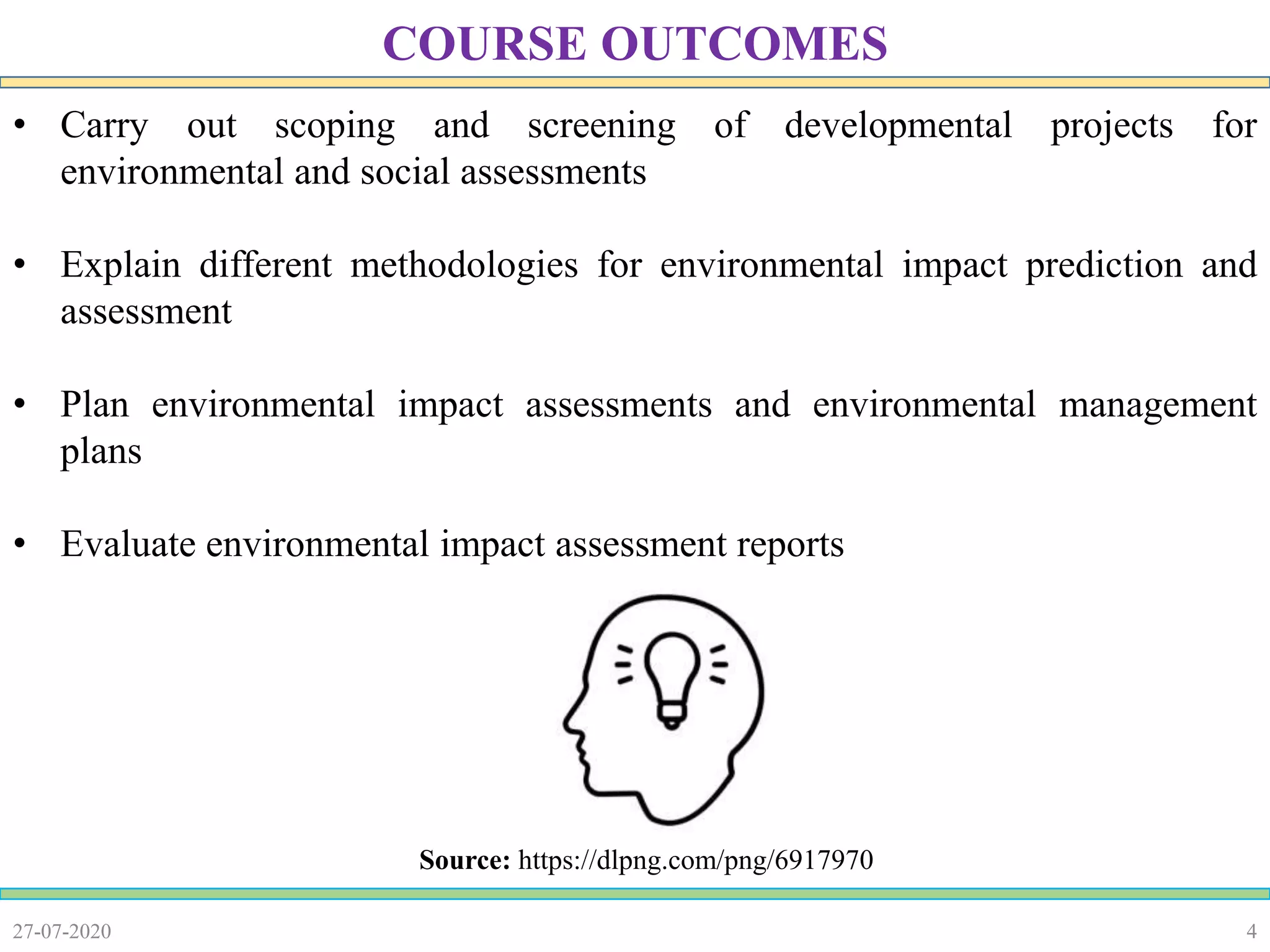4
• Carry out scoping and screening of developmental projects for
environmental and social assessments
• Explain different methodologies for environmental impact prediction and
assessment
• Plan environmental impact assessments and environmental management
plans
• Evaluate environmental impact assessment reports
27-07-2020
COURSE OUTCOMES
Source: https://dlpng.com/png/6917970
 