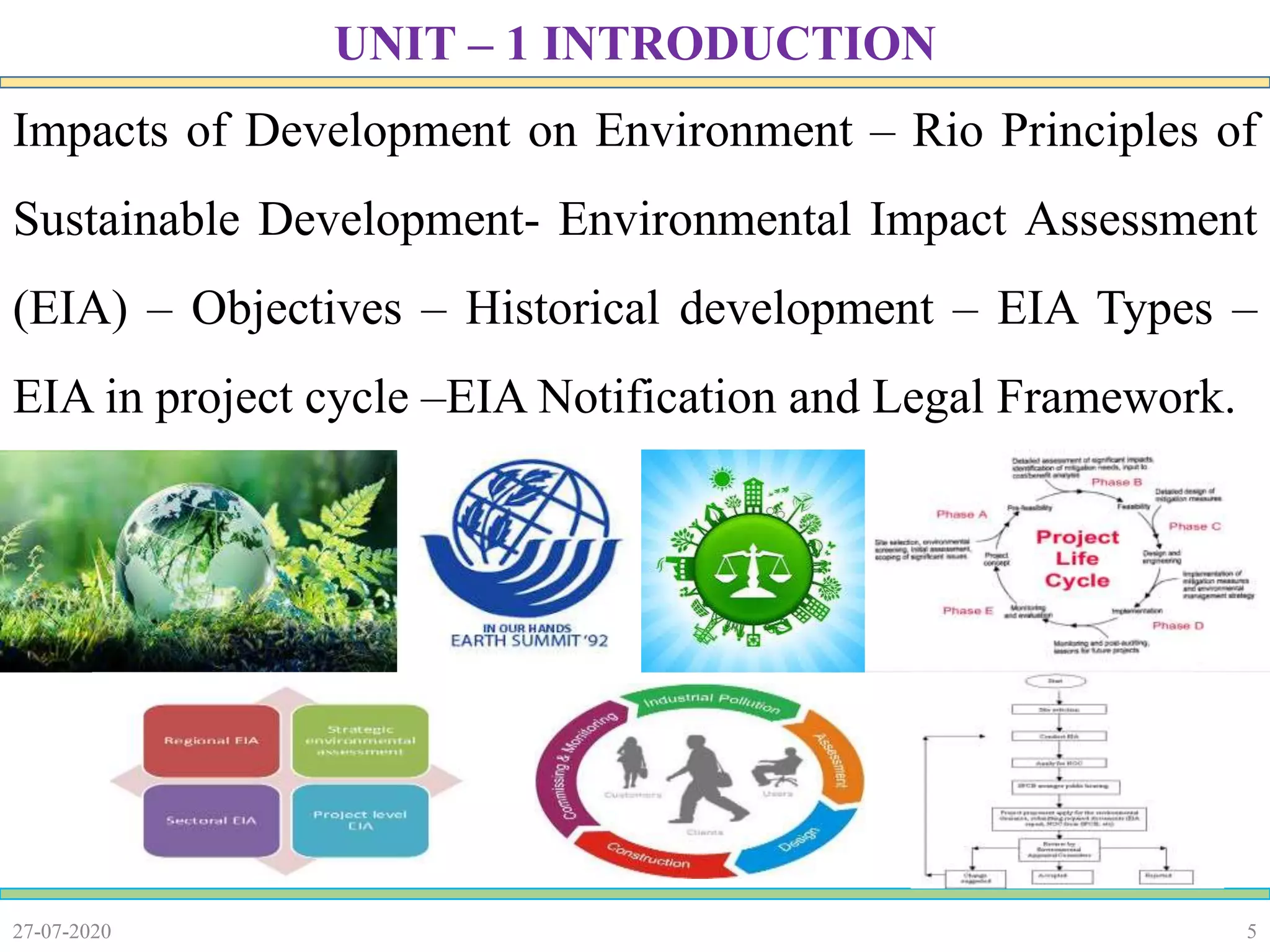 5
Impacts of Development on Environment – Rio Principles of
Sustainable Development- Environmental Impact Assessment
(EIA) – Objectives – Historical development – EIA Types –
EIA in project cycle –EIA Notification and Legal Framework.
27-07-2020
UNIT – 1 INTRODUCTION
 