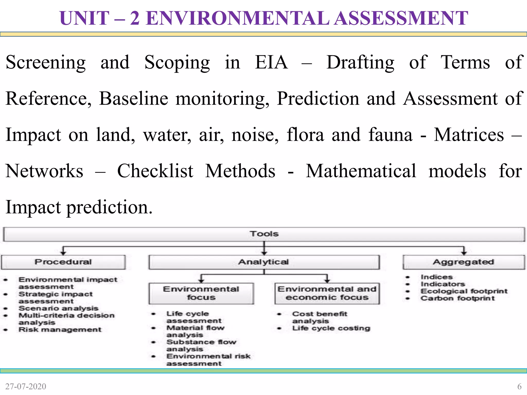 6
Screening and Scoping in EIA – Drafting of Terms of
Reference, Baseline monitoring, Prediction and Assessment of
Impact on land, water, air, noise, flora and fauna - Matrices –
Networks – Checklist Methods - Mathematical models for
Impact prediction.
27-07-2020
UNIT – 2 ENVIRONMENTAL ASSESSMENT
 
