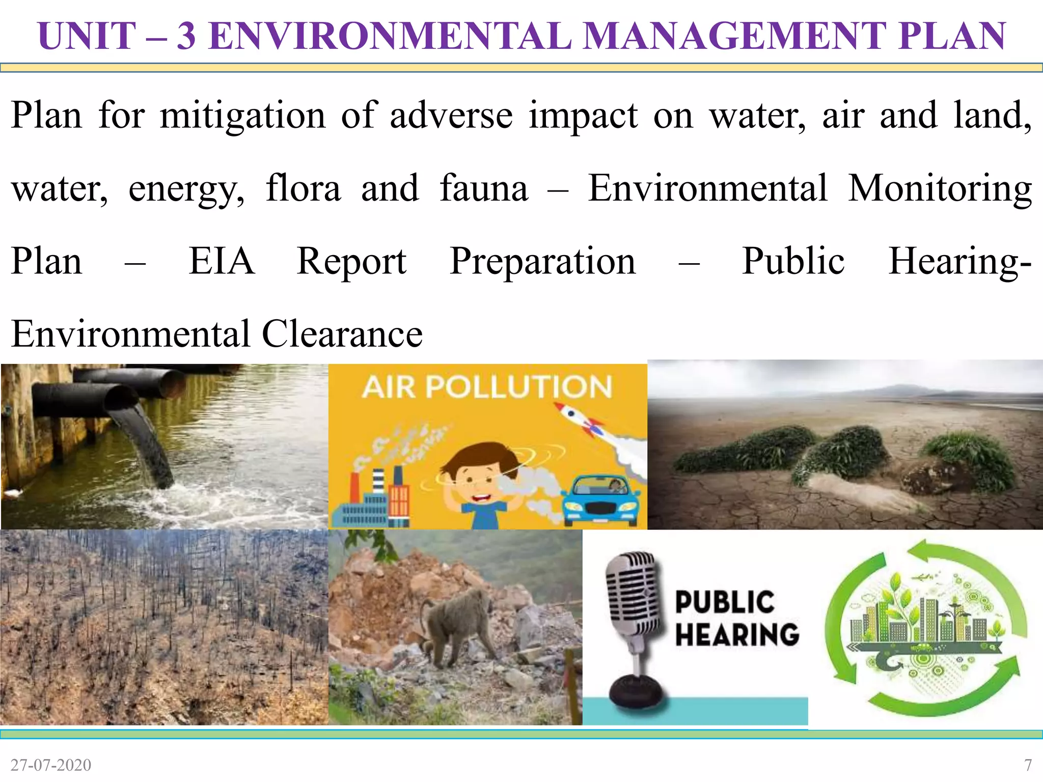 7
Plan for mitigation of adverse impact on water, air and land,
water, energy, flora and fauna – Environmental Monitoring
Plan – EIA Report Preparation – Public Hearing-
Environmental Clearance
27-07-2020
UNIT – 3 ENVIRONMENTAL MANAGEMENT PLAN
 