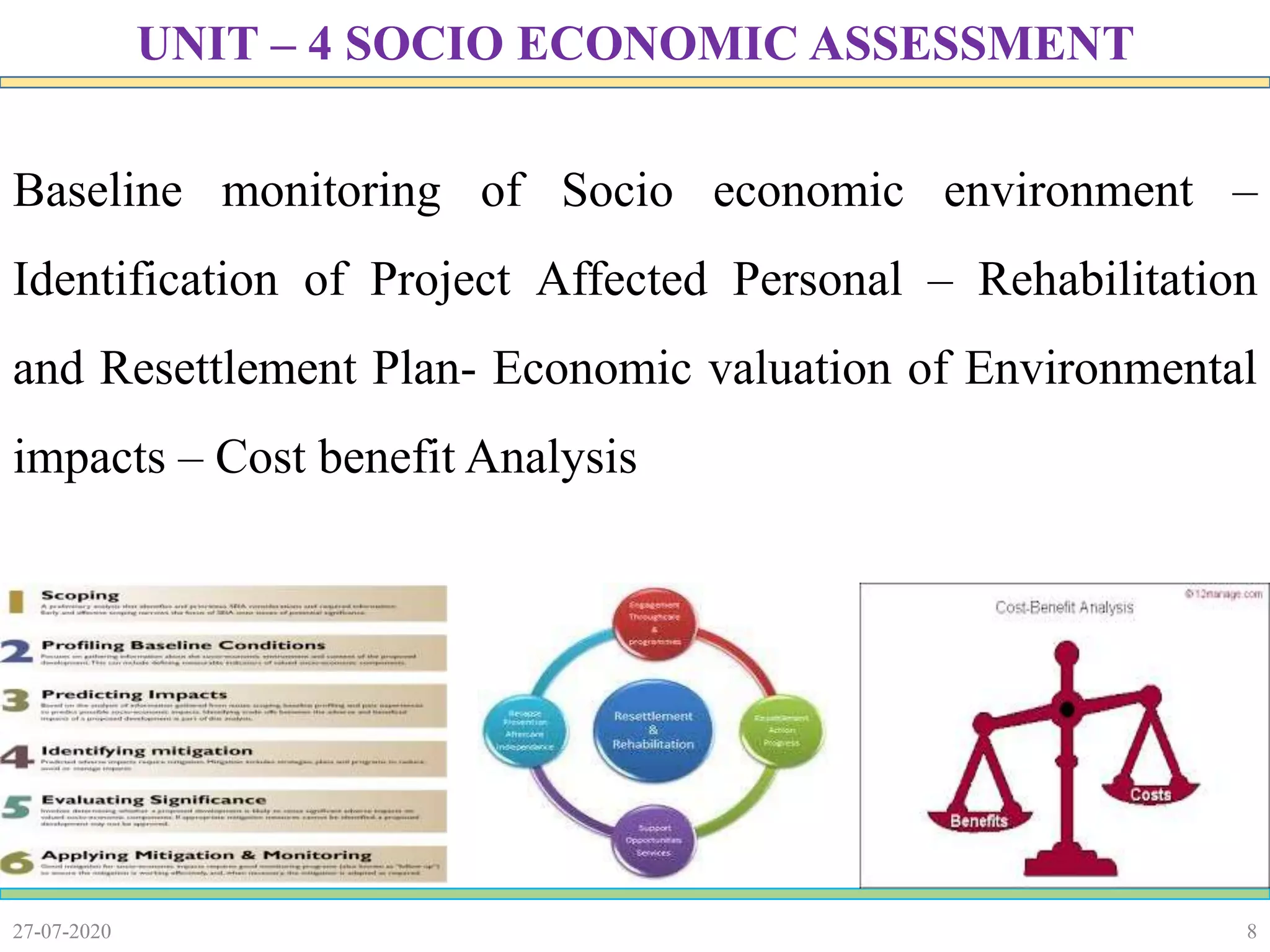 8
Baseline monitoring of Socio economic environment –
Identification of Project Affected Personal – Rehabilitation
and Resettlement Plan- Economic valuation of Environmental
impacts – Cost benefit Analysis
27-07-2020
UNIT – 4 SOCIO ECONOMIC ASSESSMENT
 